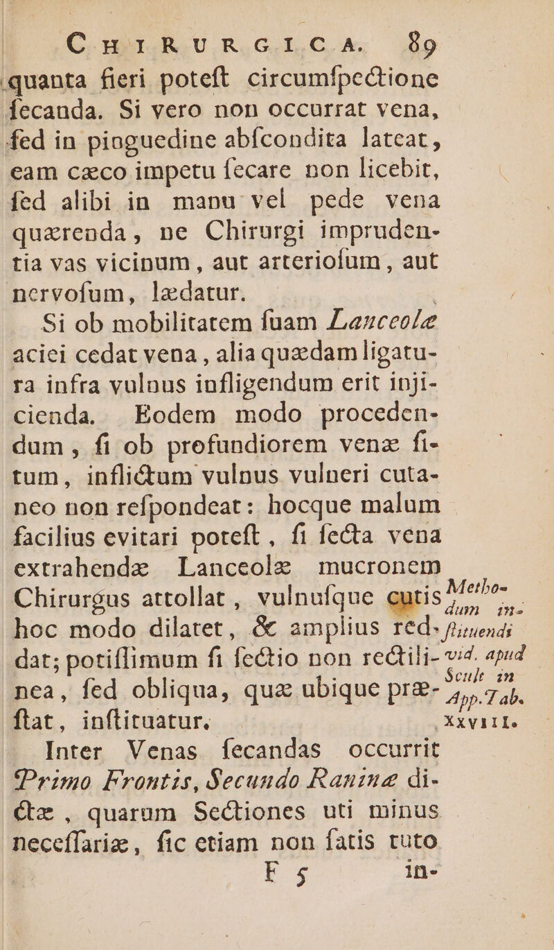 GC a NU R.IG IC. io quanta fieri poteft. circumfpectione fecauda. Si vero non occurrat vena, fed in pioguedine abícondita latcat, eam czco impetu fecare non licebit, íed alibi in. mapu vel pede vena quaerenda, ne Chirurgi impruden- tia vas vicinum, aut arteriofum , aut ncorvofum, ladatur. Si ob mobilitatem fuam JLezceoZe aciei cedat vena , alia quedam ligatu- ra infra vulnus infligendum erit inji- cienda. | Eodem modo proceden- dum, fi ob prefundiorem venz fi- tum, inflictum vulnus vulneri cuta- nco non refpondeat: hocque malum . facilius evitari poteft, fi fecta vena extrahende Lanceole mucronem Chirurgus attollat , vulnufque mr hoc modo dilatet, &amp; amplius red. guess; dat; potiflimum fi fe&amp;tio non redtili- v4. apud nea, fed obliqua, qua ubique pra- Tab. flat, inflituatur. ,Xxviite Inter Venas fíecandas occurrit Primo Frontis, Secundo Raninz di- Cx, quarum Sectiones uti minus neceífarize , fic etiam non fatis tuto Fs in-