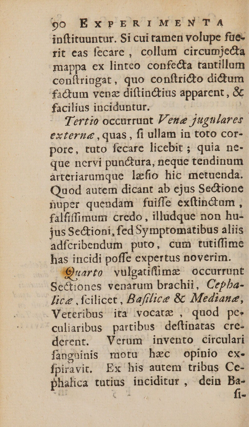 inftituuntur. Si cui tamen volupe füe- rit eas fecare, collum circumjecta mappa ex linteo confecta tantillam conítriagat, quo confítridto dictum factum venz diftinctius apparent , &amp; . facilius inciduntur. | | Tertio occurrunt Pene jugtilares | externa ,quas , fi ullam in toto cor- pore, tuto fecare licebit ; quia ne- que nervi pun&amp;tura, neque tendinum àrteriarumque lefio hic metuenda. Quod autem dicant ab ejus Sedtione nuper quendam fuiffe exftin&amp;tam , falfiffimum credo, illudque non hu- jus Se&amp;tioni, fed Sy mptomatibus aliis adfcribendum puto, cum tutiffime has incidi poffe expertus noverim. JÓuarto vulgatifüme occurrunt Sectiones venarum brachii, Cepba- lice fcilicet, Bafflice &amp;: Mediana, Veteribus ita vocate , quod pe. culiaribus partibus deftinatas cre- derent. Verum invento circulari fangninis motu hec opinio ex. fpiravit. Ex his autem tribus Ce- phalica tutius inciditar , dein Ba-