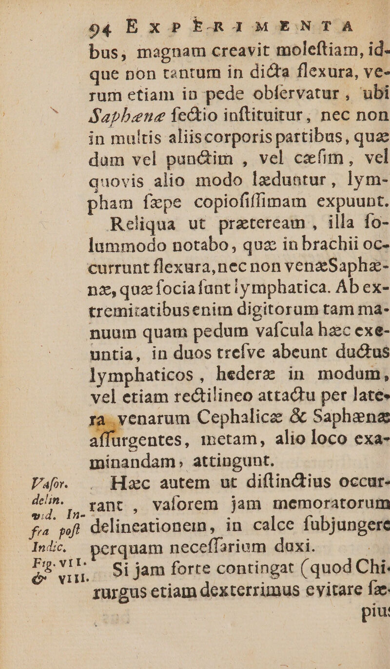 bus, magnam creavit moleftiam, id- que pon tantum in dicta flexura, ve- rum etiam in pede oblervatur, ubi ^ /— Saphene fe&amp;tio inftituitur, nec non — jn multis aliiscorporis partibus, quae dum vel pun&amp;im , vel cefim, vel quovis alio modo lzdubtur, lym- pham fepe copiofiffimam expuunt. Reliqua ut praeteream , illa fo- lummodo notabo, quz in brachii oc- currunt flexura,nec non venzSaphz- nz, quz fociafant iy mphatica. Ab ex- tremiiatibusenitn digitorum tam ma- nuum quam pedum vafcula haec exe- untia, in duos trefve abeunt du&amp;us lymphaticos , hederz in modum, vel etiam rectilineo attadtu per late» ra venarum Cephalice &amp; Saphene ;, s , metam, alio loco exa- minandam, attingunt. Vaf». . Hoc autem ut diftinctius occur- M Q,J]7Ant , Vaforem jam memoratorum fi pf. delineationem, in calce fubjungere Into. pcrquam neceffarium duxi. | s n H. Si jam forte contingat ( quod Chi. rurgus etiam dexterrimus eyitare fae | piu: