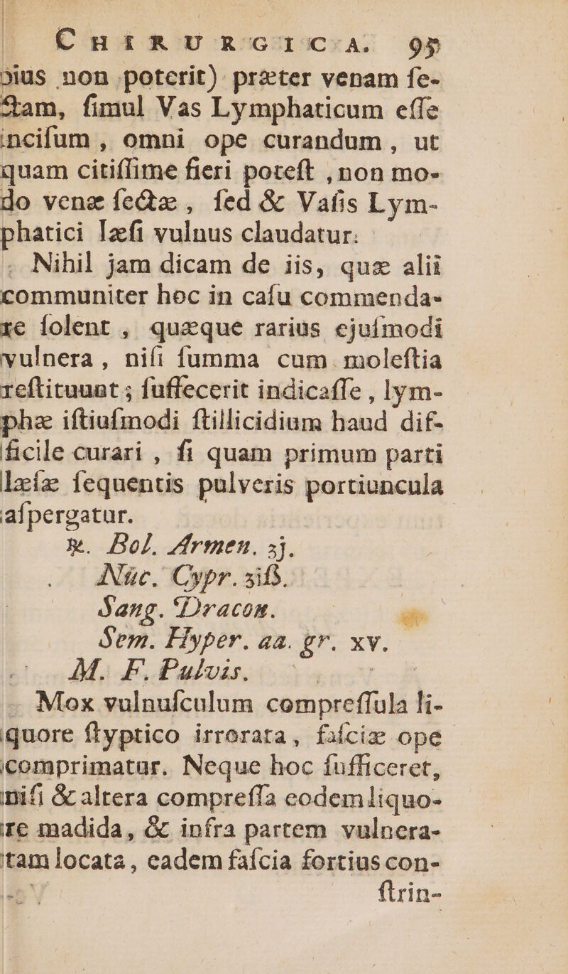 CHIRURGIC.A. 9$ 9ius non potcrit): praeter venam fe- Zam, fimul Vas Lymphaticum effe ncifum , omni ope curandum, ut quam citiflime fieri poteft , non mo- do venz feda, fed &amp;&amp; Vafis Lym- phatici Izft vulnus claudatur. . Nihil jam dicam de iis, quz alii communiter hoc in cafu commenda- re lolent , quaque rarius ejuímodi vulnera, nifi fumma cum moleftia reftituuat ; fuffecerit indicaffe , lym- pha iftiufmodi ftillicidium haud dif- ficile curari , fi quam primum parti lxíz iequentis pulveris portiuncula afpergatur. x. Bel. Zfrmen. 5j. ANgc. Cypr. sifs. daug.Dracom. —— - Sem. Hyper. aa. gr. xv. AM. F.Pulvis. Eget d - Mox vulnufculum compreffula li- iquore ftyptico irrorata, fafcige ope icomprimatur. Neque hoc fufficeret, nifi &amp; altera comprefla eodemliquo- re madida, &amp; infra partem vulnera- 'tam locata, eadem faícia fortius con- FS flrin-