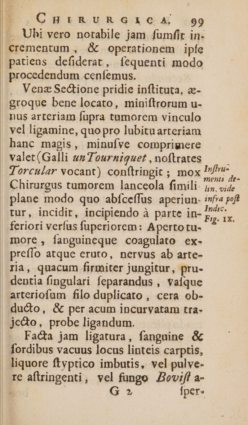 E 3 CHiRURGICA 99 |. Ubi vero notabile jam fumfit in- €rementum , &amp; operationem ipfe patiens defiderat, íequenti modo procedendum ceníemus. Venz Sectione pridie inftituta, z- groque bene locato, miniftrorum u- nus arteriam fupra tumorem vinculo vel ligamine, quopro lubituarteriam hanc magis, minufve comprimere valet(Galli vsZourniguet,noftrates — — Torcular vocant) conflringit ; mox Ie ^. Chirurgus tumorem lanceola fimili: j 4 plane modo quo abfceffus aperiun- i»fia poft tur, incidit, incipiendo à parte in- E ix feriori verfus fuperiorem: Apertotu- more, íanguineque coagulato ex- prefío atque eruto, nervus ab arte- ria, quacum firmiter jungitur, pru- dentia fingulari feparandus , vaíque arteriofum filo duplicato , cera ob- ducto, &amp; per acum incurvatam tra- je&amp;o, probe ligandum. Facta jam ligatura, fanguine &amp; fordibus vacuus locus linteis carptis, liquore ftyptico imbutis, vel pulve- re aftringenti, vel fungo Z2ovif a- : | G 2» Íper»