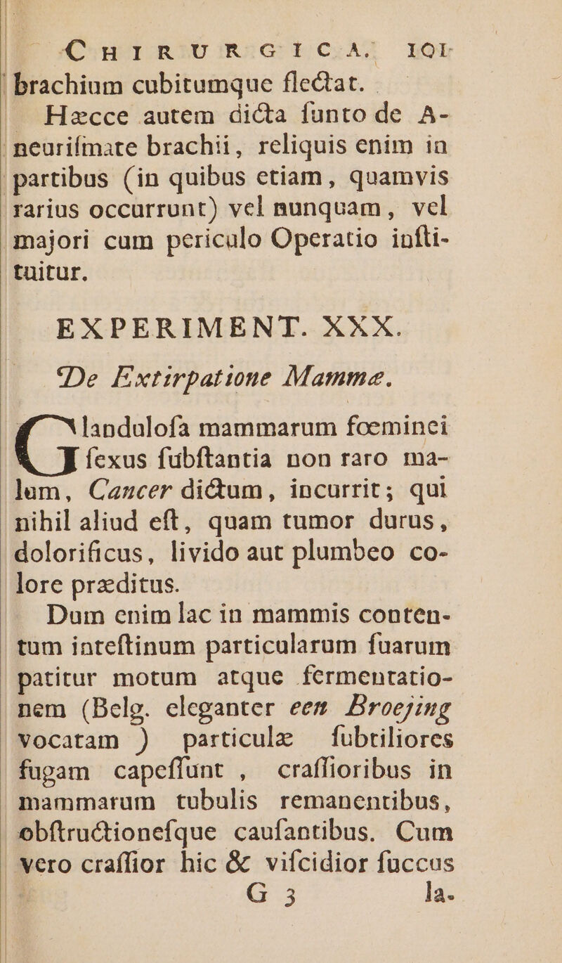 I oCoHOIORIDORSGG E CSAS LEOdg ! brachium cubitumque flectat. .J Hzcce autem dicta funto de A- ; peurifmate brachii, reliquis enim in partibus (in quibus etiam, quamvis rarius occurrunt) vel nunquam, vel majori cum periculo Operatio infti- tuitur. EXPERIMENT. XXX. «De Extirpatione Mamma. | landulofa mammarum foeminei fexus fubftantia non raro ma- lum, Cazcer di&amp;um, incurrit; qui nihil aliud eft, quam tumor durus, dolorificus, livido aut plumbeo co- lore praeditus. Dum enim lac in mammis conten- tum inteftinum particularum fuarum patitur motum atque férmentatio- nem (Belg. eleganter eem Broejiug vocatam ) particule —fubtiliores fugam capeffunt , craffioribus in mammarum tubulis remanentibus, obfítructionefque caufantibus. Cum vero craffior hic &amp; viícidior fuccus | G3 la.