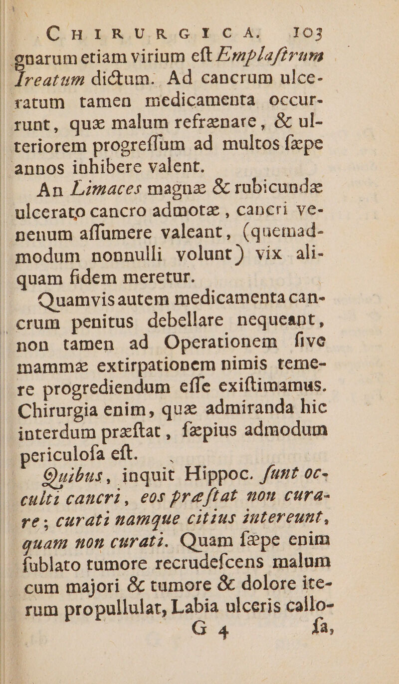 OO IRR U.RuGeEh c. 4 $03 gnarumctiam virium eft Emp/affrum | Ireatum dictum. Ad cancrum ulce- ratum tamea medicamenta occur- runt, qux malum refrznare, &amp; ul- teriorem progreffum ad multos fxpe annos inhibere valent. An Limaces maguz &amp; rubicundz ulcerato cancro admotz , cancri ve- penum affumere valeant, (quemad- modum nonnulli volunt) vix ali- quam fidem meretur. | Quamvisautem medicamenta can- | crum penitus debellare nequeant, non tamen ad Operationem five mammz extirpationem nimis teme- re progrediendum effe exiftimamus. Chirurgia enim, quz: admiranda hic interdum praftat, fzpius admodum periculofa eft. — . | Quibus, inquit Hippoc. funt oc- culti cancri, eos preftat non cura- re ; curati namque citius intereunt, quam ton curati. Quam Ígpe enim - fublato tumore recrudefcens malum - cum majori &amp; tumore &amp; dolore ite- rum propullular, Labia ulceris callo- ' G 4 Ía,