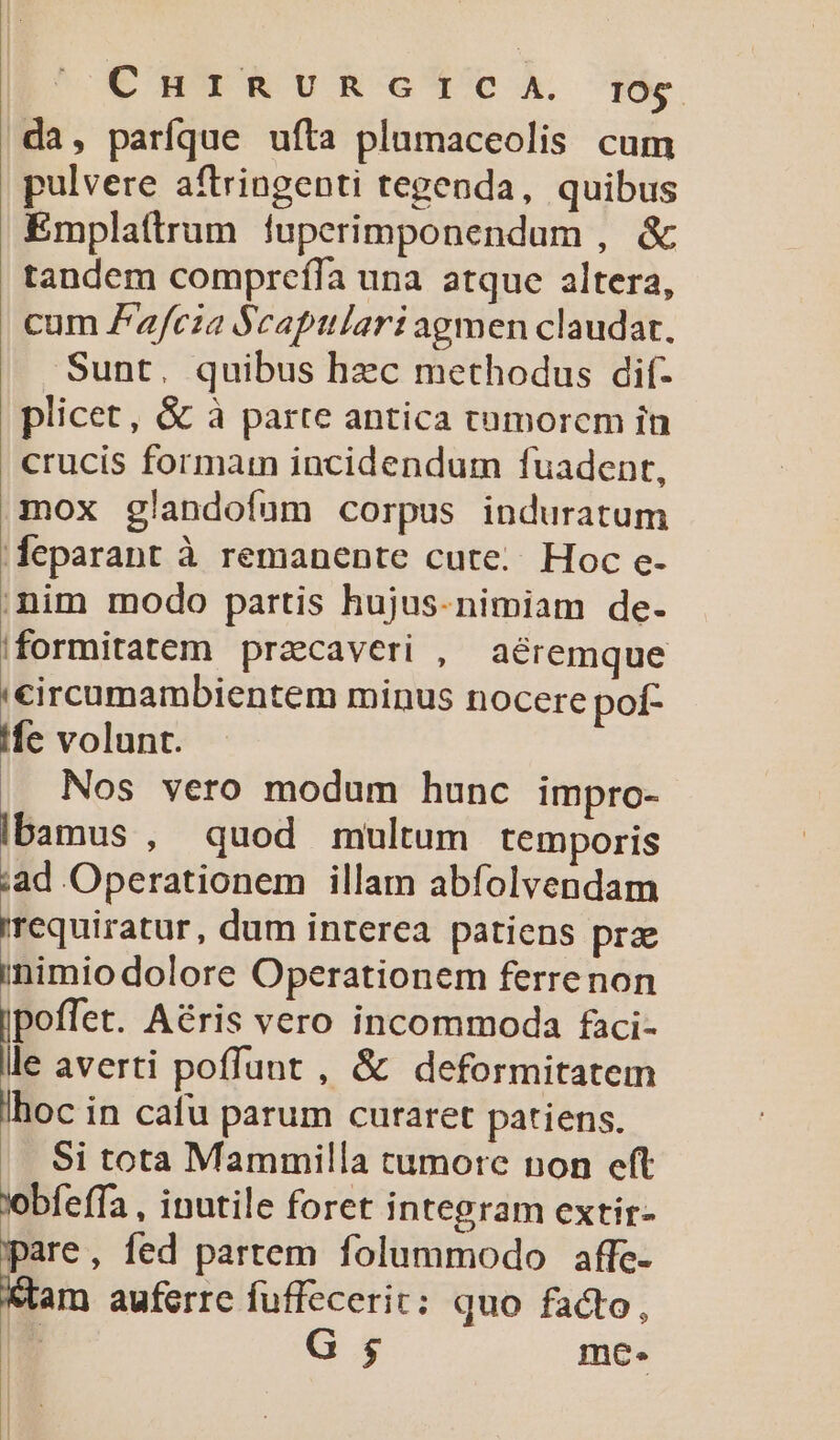 | CHIRURGICA. rOg da, parfque ufta plumaceolis cum pulvere aftringenti tegenda, quibus Emplattrum luperimponendum , &amp; tandem compreíla una atque altera, cum Zafcza $captlari agmen claudat. Sunt. quibus hzc methodus dif- plicet, &amp; à parte antica tumorem in crucis formam incidendum fuadent, mox glandofum corpus induratum deparant à remanente cute... Hoc e- nim modo partis hujus-nimiam de- |formitatem przcaveri , aéremque circumambientem minus nocere pof- fe volunt. Nos vero modum hunc impro- Ibamus , quod multum temporis ad Operationem illam abfolvendam requiratur, dum interea patiens prz inimiodolore Operationem ferrenon E^ Aéris vero incommoda faci- le averti poffunt , &amp; deformitatem lhoc in cafu parum curaret patiens. Si tota Mammilla cumore non eft lobfeffa , inutile foret integram extir- pare, fed partem folummodo affe- in. auferre fuffecerit: quo facto, | , G $ mc. |