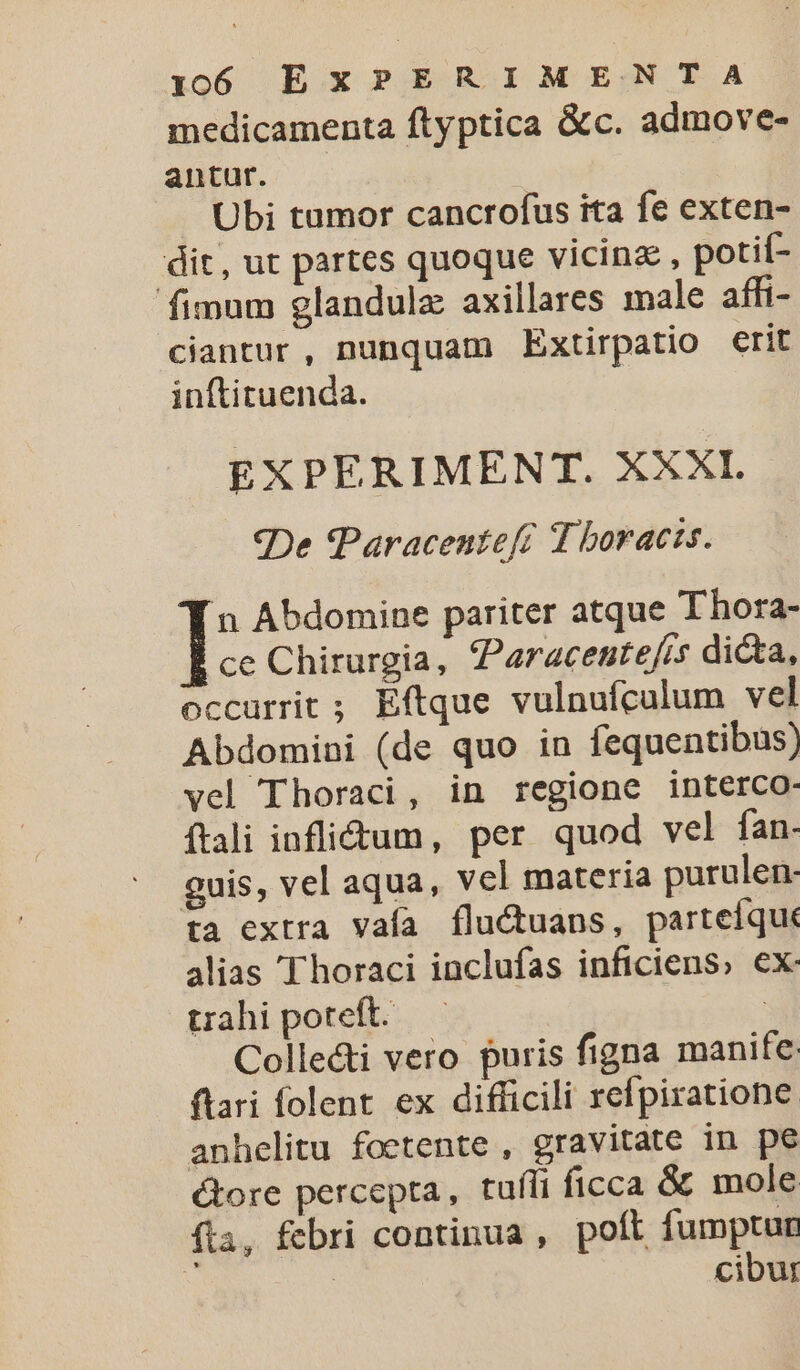 medicamenta ftyptica &amp;c. admove- antur. Ubi tumor cancrofus ita fe exten- dit, ut partes quoque vicinz , potií- fimum glandulz axillares male affi- ciantur, nunquam Extirpatio erit inftituenda. EXPERIMENT. XXXI. ?De Paracentefé T boracts. n Abdomine pariter atque T hora- ce Chirurgia, aracente/is dicta, occurrit ; Eftque vulnufculum vel Abdomini (de quo in fequentibus) vel Thoraci, in regione interco- íftali inflictum, per quod vel fan- guis, vel aqua, vel materia purulen- ta extra vaía fluctuans, parteíquk alias 'Thoraci inclufas inficiens; €x- trahi poteft. : Colle&amp;ti vero puris figna manife ftari folent ex difficili refpiratione. anhelitu foetente , gravitate in pe ctore percepta, tufli ficca &amp; mole fta, febri continua , poft fumptur ; | cibur