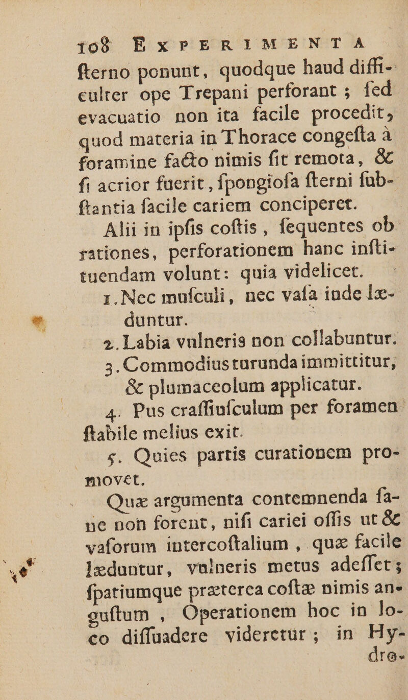 fterno ponunt, quodque haud diffi- culter ope Trepani perforant ; fed evacuatio non ita facile procedit, quod materia in Thorace congefta à foramine facto nimis fit remota, &amp; fi acrior fuerit , fpongiofa (terni fub- ftantia facile cariem conciperet. Alii in ipfis coftis, fequentes ob. rationes, perforationem hanc infti- tuendam volunt: quia videlicet. 1. Nec mufculi, nec vafa inde lx- duntur. 3x 2. Labia vulneris non collabuntur. 3. Commodius rurunda immittitur, &amp; plumaceolum applicatur. 4. Pus craffiufculum per foramen. ftabile melius exit. $. Quies partis curationem pro- movet. Qua argumenta contemnenda fa- une non forent, nifi cariei offis ut &amp; vaforum intercoftalium , quz facile leduntur, vulneris metus adeffet ; fpatiumque praeterea cofte? nimis an» guítum , Operationem hoc in lo- co diffuadere videretur ; in Hy- dre-