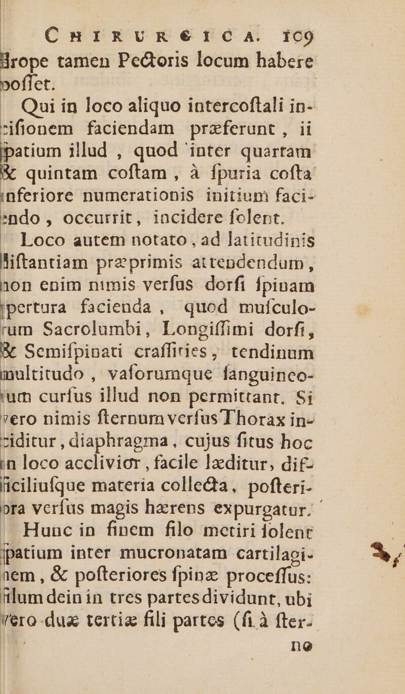 ChurRURÉ€éICA. I1C9 poflet. . Qui in loco aliquo intercoftali in- zifionem faciendam praeferunt, ii EC illud , quod 'inter quarram quintam coftam , à fpuria cofta inferiore numcerationis initium faci- ndo, occurrit, incidere folent. loco autem notato , ad latitudinis liftantiam preprimis attendendum, non enim nimis verfus dorfi fpinam jpertura facienda , quod mufculo- rum Sacrolumbi, Longiffimi dorfi, &amp; Scmifpinati craffiries,; tendinum ultitudo ,' vaforumque fanguinco- i. curfus illud non permittant. Si vero nimis fternum verfus Thorax in- ziditur , diaphragma, cujus fitus hoc in loco acclivior , facile laeditur, di£- ficiliufque materia colle&amp;a, pofteri- Hunc in fipem filo mctiri dolent jpatium inter mucronatam cartilaci- aem , &amp; pofteriores fpinz proceffus: ftlum dein in tres partesdividunt, ubi Vero-dusa tertiz fili partes (fià fter- ! no