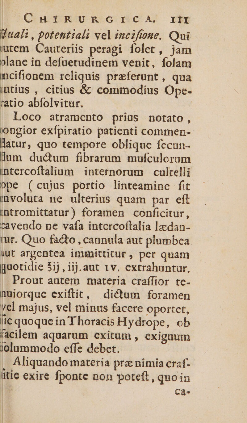 ChHÍIÍRURGICA. rtt Vuali, potential; vel incifione. Qui 'utem Cauteriis peragi folet, jam »lane in defuetudinem venit, folam ncifionem reliquis praeferunt , qua iutius , citius &amp; commodius Ope- ratio abfolvitur. Loco atramento prius notato, iongior exfípiratio patienti commen- latur, quo tempore oblique fecun- lum duc&amp;um fibrarum mufculorum E internorum culrelli ope (cujus portio linteamine fit involuta ne ulterius quam par eft intromittatur) foramen conficitur, cavendo ne vafa intercoftalia lzedan- i Quo facto , cannula aut plumbea iut argentea immittitur , per quam |juotidie 3iJ , ijj.aut 1v. extrahuntur, Prout autem materia craffior te. nuiorque exiftic, dictum foramen vel majus, vel minus facere Oportet, lic quoque in Thoracis Hydrope, ob 'acilem aquarum exitum , exiguum jolummodo effe debet. : Aliquando materia prz nimia craf- itie exire fponte non poteft , quoin | Ca-