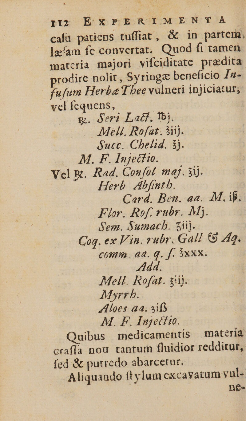 cafa patiens tuffiat, &amp; in partem. lz/am fe convertat. Quod fi tamen materia majori vifciditate praedita rodire nolit, Syriogz beneficio Zz- fufum Herba T bee valneri injiciatur, velfequens, | g. Seri Latt. qbj. Mel. Rofat. &amp;iij. $ucc. Chelid. 3j. M. F. Inje£tio. Vel R. Rad. Confo! maj. 5i. Herb. Abfrmtb. | Card. Ben. aa. M. if. Flor. Rof. rubr. Mj. Sem. Sumacb. 3i. Cog. ex Vin. rubr. Gall &amp; 4g. 0mm. aa. q. f. xxx. Mell. Rofat. 35). Myrrb. A loes a4. ifs M. F. Injetto. Quibus | medicamentis matería crafía nou tantum fluidior redditur, fed &amp; putredo abarcetur. | Aliquaado ftylum excavatum vul- n£e-