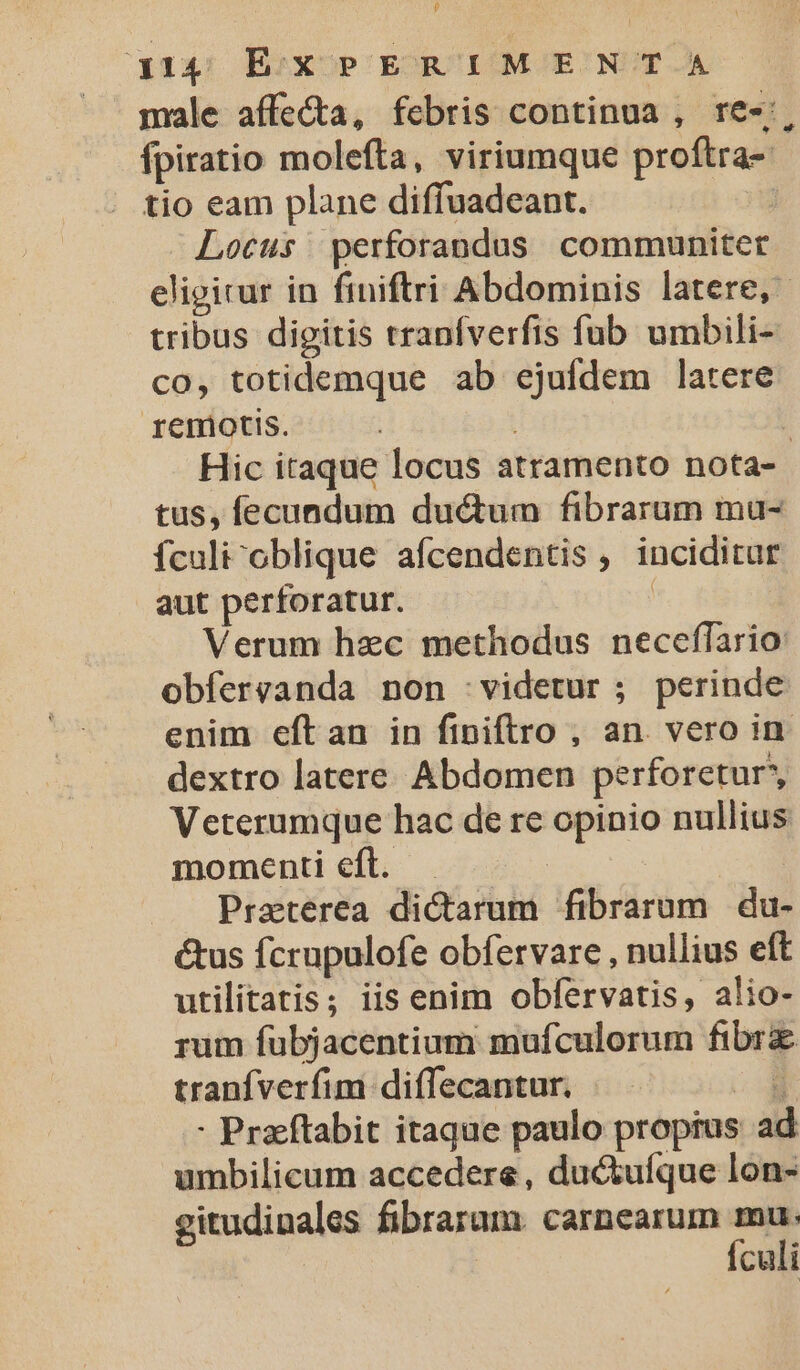 $ 314 ExPERIMENTA fpiratio molefta, viriumque proftra- tio eam plane diffuadeant. Locus perforandus communiter tribus digitis tranfverfis fub umbili- co, totidemque ab ejufdem latere remiotis. tus, fecundum ductum fibrarum mu- fculi^oblique afcendentis , inciditur aut perforatur. | Verum hec methodus neceffario: obferganda non :videtur ; perinde enim eftan in finiftro , an. vero in dextro latere. Abdomen perforetur*, Veterumque hac de re opinio nullius momenti eft. | | Praeterea dictarum fibrarum | du- ctus fcrupulofe obfervare , nullius eft utilitatis; iis enim obfervatis, alio- rum fubjacentium mufculorum fibrz tranfverfim diffecantur. T - Praftabit itaque paulo propius ad umbilicum accedere , ductufque lon- gitudinales fibraram. carnearum mau. Ículi