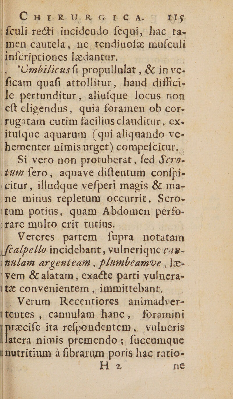 | CH nRBU NG GA NS | fculi re&amp;i incidendo fequi, hac.ta- ;men cautela, ne tendinofz muículi 'infcriptiones lzdantur. w Ombilicusfi propullulat , &amp; in ve- ficam quafi attollitur, haud diffici- le pertunditur , aliaque locus non eft eligendus, quia foramen ob cor- .rugatam cutim facilius clauditur, ex- jtufque aquarum (qui aliquando ve- /hementer nimis urget) compefcitur. . Si vero non protuberat , fed $czo- £u Íero, aquave diftentum confpi- citur, illudque vefperi magis &amp; ma- ne minus repletum occurrit, Scro- itam potius, quam Abdomen perfo- ;rare multo erit tutius. Veteres partem. fupra notatam JfCalpello incidebant , vulnerique caa- mulam argenteam , plumbeamve , lz- 'vem &amp; alatam, exacte parti vulnera- Itz convenientem , immittebant. - Verum Recentiores animadver- Itentes , cannulam hanc, foramini E ita refpondentem, vulneris il atera nimis premendo ; fuccumque | nutritium à fibrarum poris hac ratio- | M | Hz ne H