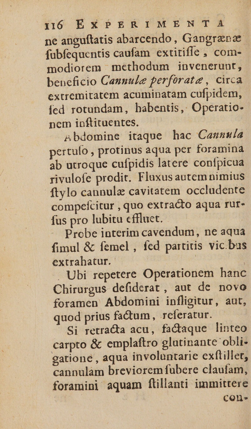 ne anguftatis abarcendo, Gangranae fübfequentis caufam extitiffe ; com- modiorem - methodum invenerunt, beneficio Cannule perforate , circa extremitatem acuminatam cufpidem, fed rotundam, habentis,: Operatio- nem ipftituentes. &amp;bdomine itaque hac Canuass/a pertulo , protinus aqua per foramina ab utroque cufpidis latere confpicua rivulofe prodit. Flaxus autem nimius ftylo cannulz cavitatem occludente compeícitur , quo extracto aqua rur- fus pro lubitu cffluet. | Probe interim cavendum, ne aqua fimul &amp; femel , fcd partitis vic bus extrahatur.- | b. . Ubi repetere Operationem hanc Chirurgus defiderat , aut de novo foramen Abdomini infligitur, aut, quod prius factum, referatur. Si retracta acu, factaque linteo carpto &amp; emplaftro glatinante obli- gatione , aqua involuntarie exftillet, cannulam breviorem fubere claufam, foramini aquam ftillanti immittere | con.