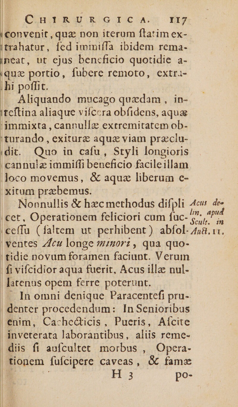 (Convenit, quz non iterum flatim ex- (trahatur, fed immifTa ibidem rema- ineat, ut ejus bencficio quotidie a- «qux portio, fubere remoto, extra- ;hi poffit. Aliquando mucago quzdam, in- itcftina aliaque vifcera obfidens, aqua 'immixta , cannullz extremitatem ob- 'turando , exiturz aqua viam prazclu- | dit. Quo in cafu , Styli longioris 'cannulz immiffi beneficio facileillam Joco movemus, &amp; aquz liberuin e- Xitum praebemus. Nonnullis &amp; hec methodus difpli 4c 4e cet, Operationem feliciori cum (acis. AME :ceffu (faltem ut perhibent) abfol 458.1: ' ventes ZZcu longe 940rz , qua quo- tidie novum foramen faciunt. Verum | fi vifcidior aqua fuerit, Acus illae nul. latenas opem ferre poterunt. In omni denique Paracentefi pru-. denter procedendum: In Senioribus enim, Cachecticis, Pueris, Aícite inveterata laborantibus, aliis reme- diis fi aufcultet morbus , Opera- tionem fufcipere caveas, &amp; famz H 3 po-