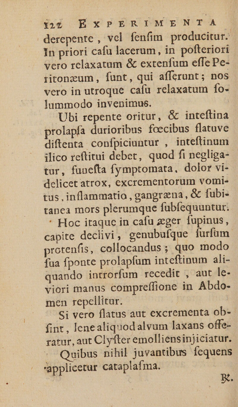 derepente , vol fenfim producitur. In priori cafa lacerum, in pofteriori vero relaxatum &amp; extenfum effe Pe- ritonzum , funt, qui afferunt; nos vero in utroque cafu relaxatum fo- lummodo invenimus. | Ubi repente oritur, &amp; inteftina prolapía durioribus foecibus flatuve diftenta confpiciuntur , inteftinum ilico reftitui debet, quod fi negliga- tur, funefta fymptomata., dolor vi- delicet atrox, excrementorum vomi- tus inflammatio, gangraena, &amp; fubi- tanea mors plerumque fubfequuntur. * Hoc itaque in cafu zeger fupinus, capite declivi, genubufque furfum protenfis, collocandus ; quo modo fua fponte prolapfum inteftinum ali- quando introrfum recedit , aut le- viori manus compreffione in Abdo- men repellitur. | Si vero flatus aut excrementa ob-- fint , lenealiquodalvur laxans offe- ratur, aut Clyfter emolliepsinjiciatur. Quibus nihil juvantibus Ícquens applicetur cataplafma. - Boi