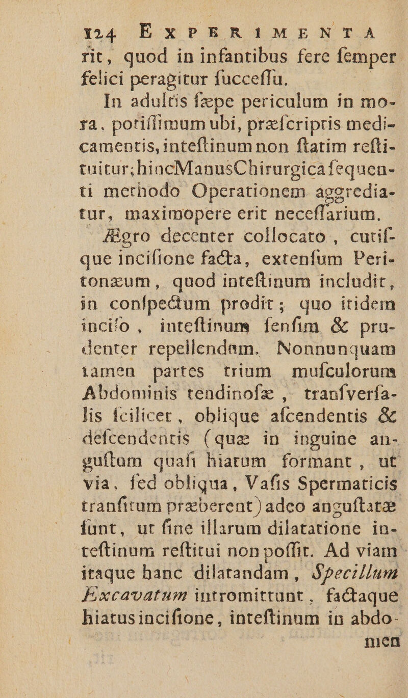 rit, quod in infantibus fcre femper felici peragitur fucceffu. In adultis fepe periculum in mo- ra. potiílimum ubi, praefcripris medi- camentis, inteftinum non ftatim refli- tuitur;hiacManusChirurgicafequen- ti methodo Operationem aggredia- tur, maximopere erit neceffarium. - Higro decenter collocato , cutif- que Incifione facta, extenfum Peri- tonzum, quod inteftinum includit, in conlpectum prodit; quo itidem incilo , inteflinum fenfim &amp; pru- denter repellendam. Nonnunquam iamen partes trium mufculorun Abdominis tendinofz , . tranfverfa- lis fcilicet, oblique afcendentis &amp; defcendentis (qua in inguine an- guítam quafi hiaram formant, ut via. fed obliqua, Vafis Spermaticis tranfirum przberent) adco anguftatee funt, ut fine illarum dilatatione in- teftinum reftitui non poffit. Ad viam itaque banc dilatandam, $pecillum F,xcavatum intromittunt , factaque hiatus incifione , inteftinnm in abdo- men