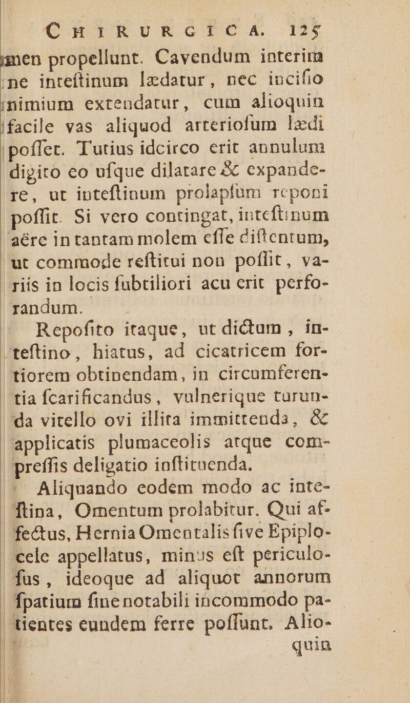 €RnIERrERGISCA 1 imen propellunt. Cavendum interim ne inteftinum lzdatur, nec incifio inimium extendatur, cum alioquin ifacile vas aliquod arteriofum lzdi poffet. Tutius idcirco erit annulum digito co ufque dilatare &amp; expande- re, ut inteflinum prolaplum rcponi poffit. Si vero contingat, intcftinum aére intantam molem cfle diftentum, ut commode reftirui non poflit, va- riis in locis fubtiliori acu crit. perfo- randum. Repofito itaque, ut dictum , in- -teftino, hiatus, ad cicatricem for- tiorem obtinendam, in circumferen- tia fcarificandus, vulnerique turun- da vitello ovi illita immittenda, &amp; applicatis plumaceolis atque com- preffis deligatio ioftituenda. Aliquando eodem modo ac inte- Tina, Omentum prolabitur. Qui at- fe&amp;tus, Hernia Omentalis five Epiplo- ele appellatus, minus eft periculo- fus, ideoque ad aliquot annorum fpatium fine notabili incommodo pa- quin