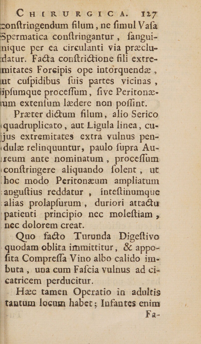 B | | Carum U RÜGSTUCSAD d27 conftringendum filum , ne fimul Vaía Spermatica conflringantur, fangui- nique per ea cireulanti via przclu- datur. Facta conflrictione fili extre- mitates Foreipis ope intorquendz , nut cufpidibus fuis partes vicinas , ipfumque proceffum, five Peritonz- 'um extenium lzdere non poffint. Prater dictum filum, alio Serico iquadruplicato , aut Ligula linea, cu- jjus extremitates extra vulnus pen- :dulz relinquuntur, paulo fupra Au- ireum ante nominatum , proceffum conftringere aliquando íolent, ut ;hoc modo Peritonzum ampliatum |anguftius reddatur , ínteftinumque alias prolapfurum , duriori attactu patienti principio nec moleftiam , .nec dolorem creat. | Quo fadt T'urunda Digeftivo quodam oblita immittitur, &amp; appo- fita Compreffa Vino albo calido im- buta, una cum Faícia vulnus ad ci- catricem perducitur. Hac tamen Operatio ia. adultis tantum locum habet ; Infantes enim | Fa-