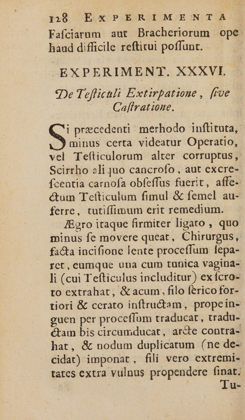 Fafciarum aut Bracheriorum ope haud difficile reftitui poffunt. | -EXPERIMENT. XXXVI qDe Tefficali Extirpatione ,. [rve |. Caftratione. i precedenti! merhodo inftituta, ^9 minus certa videatur Operatio, vel Tefticulorum alter corruptus, Scirrho li juo cancrofo , aut excre- íceatia carnofa obfeffus fuerit, affe- ctum Teíticulum fimul &amp; femel au- ferre, tutiffimum erit remedium. J&amp;gro itaque firmiter ligato , quo minus fe movere queat, Chirurgus, facta incifione lente proceffum fepa- rct, eumque una cum tunica vagina- Ji (cui Tefticulus includitur) ex fcro- to extrahat, &amp; acum; filo ferico for- tiori &amp; cerato infítructam, propein- guen per proceffam traducat , tradu- &amp;tam bis circumducat, arcte contra- hat, &amp; nodum duplicatum (ne de- cidat) imponat, fili vero extremi-. tates extra vulnus propendere finat. ! : Iu-