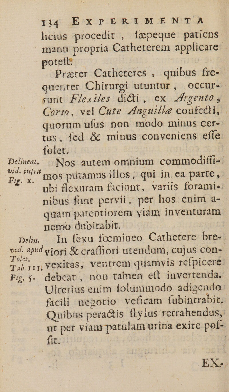 rj4 JE:/x P ER E ME N'TA licias procedit , Ízpeque patiens poteft du | Prater Catheteres , quibus fre- quenter Chirurgi utuntur, occur- raut F/exies dici, ex Jdrgento, Cor: , vel Cute Zvínguille contedh, | quorum ufus non modo minus cer-- tus, fcd &amp; minus conveniens effe: folet. Fig. x. Deli. mos putamus illos, qui in ea parte, -. ubi flexuram faciant, variis forami« nibus fant pervii, per hos enim a- quam parentiorem viam inventuram nemo dubitabit. In fexu foemineo Cathetere bre-. Fig. 5 debeat, non tamen eft invertenda.. Ulterius enim tolummodo adigendo facili negotio veficam fabintrabit. Quibus pera&amp;tis ftylus retrahendus,: ut per viam patulam urina exire pol- EX-