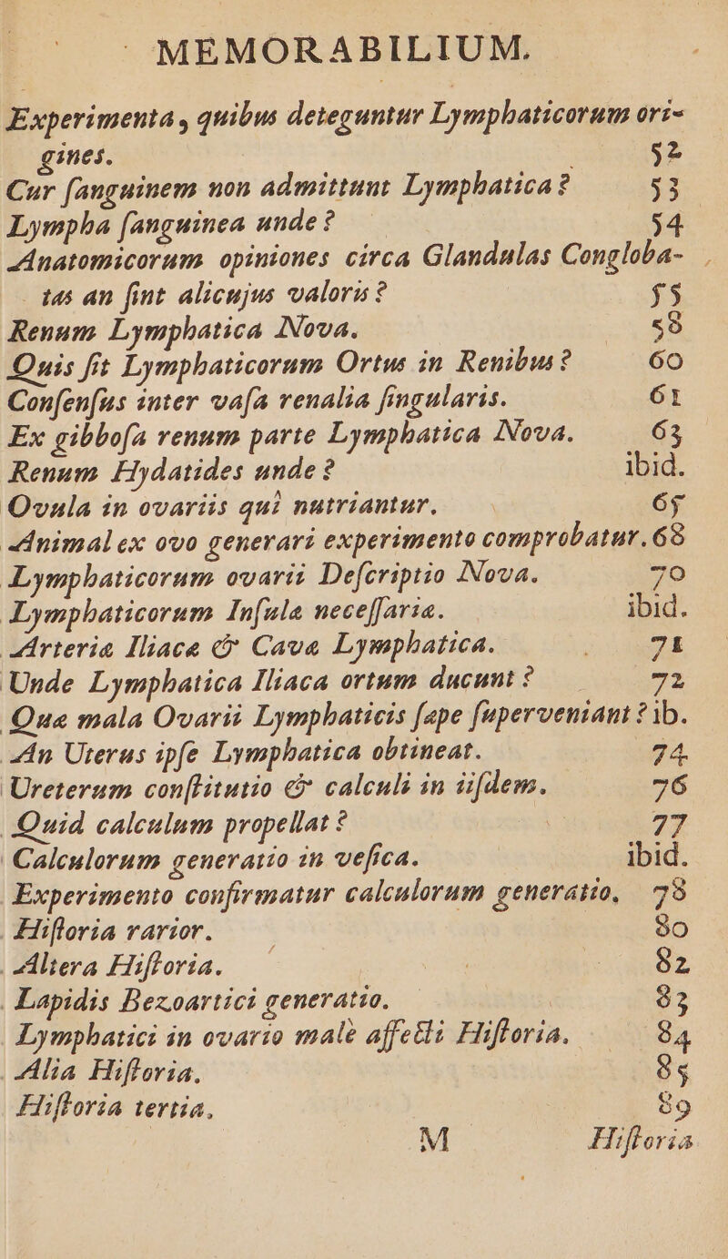 Experimenta , quibus deteguntur Lymphaticorum ori- gines. 92 Cur fanguinem non admittunt Lymphatica? $3 Lympha [anguinea unde ? 4 Anatomicorum. opiniones circa Glandulas Congloba- 145 an fint alicujus valoru ? $5 Renum Lymphatica Nova. 59 Quis fit Lymphaticorum Ortus in Renibii ? 60 Confen[us «nter va[a venalia fingularis. 61 Ex gibbofa renum parte Lymphatica INova. 63 Renum Hydatides unde ? ibid. OQvala in ovariis qui nutriantur, — 6y -dnimalex ovo generari experimento comprobatur. 68 ALympbaticorum ovarii Defcriptio Nova. 70 ALympbaticorum In[nla neceffaria. ibid. arteria IHiace &amp;&amp; Cava Lymphatica. JS dE Unde Lympbatica Iliaca ortum ducunt ? 72 Qua mala Ovarii Lympbaticis [ape [upervemani ? 1b. An Uterus ipfe Lymphatica obtineat. 74. Ureterum con[Litutio &amp; calculi in üfdem. 76 Quid calculum propellat ? E 27 Calculorum generatio in vefica. ibid. Experimento confirmatur calculorum generatio, — 78 Hifloria rarior. ——— 9o Zhdtera Hifloria. —— | io SS Lapidis Bezoartici generatio. | Lymphatici in ovario male affe&amp;i Hifloria. 84 Alia Hifloria., ES Hifloria tertia, 89 M Hifloria