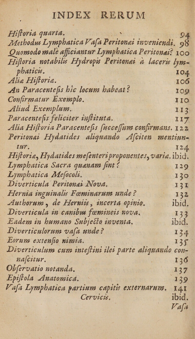 Hifloria quarta. TE 04 AMetbodus Lymphatica V a(a Peritona? inveniendi, 98 Quomodo male afficiauzar Lymphbatica Peritonai? 100 Hufloria notabils Hydropa: Peritone? à lacera lym- phaticn. 104 Alia Hiftoria. | 106 An Paracente[fis bic locum babeat - 109 Confirmatur Exemplo. ; IIO lind Exemplum. | 112 Paracente[is feliciter iuflituta. I17 | Alia Hifloria Paracentefis facceffam confirmans. 122 Peritona? Hydatides aliquando. Afciten. mentiun- UT. | 12 Hiflorie, Hydatides mefenteri propouentes, varia. ibid. Lympbatica Sacra quanam fint € 119. Lymphatica Mefocols. : 130 Diverticula Peritonas INova, 13I Hernia inguinalis Feminarum unde ? NBEC Autborum , de Hernims , incerta opinio, ibid. Diverticula in canibus fomaueis nova. 133 Eadem in bumano Subjecto inventa. | ibid. Diverticulorum va(a uude? 124 Eorum exten[io nima. | 1355 Dizverticalum cum intefLHini ilez parte aliquando con- nafcitur. 136 Off[eroatio notanda. 137 Epifiola Jnatomica. 139 Fafa Lympbatica partium capitis externarum. YA Cervicis. ibid. Fafa