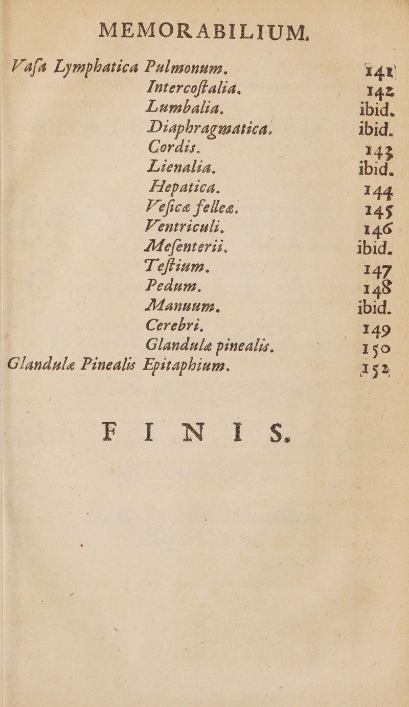 Vafa Lymphatica Palmonum. 14r ! Intercoftalia. LOPRUUE Lumbalia. ibid. Diaphragiatica. ibid. Cordis. 142 Lienalia. ibid. FHepatica. 144. Fefica fellea. 145 Fentriculi, | 146 AMefenterii. ibid. T7 efium. 147 Pedum. 148 Manum. ibid. Cerebri, - 13149 Glandula pinealz, 150 Glandula Pinealis Epitaphium. 152 PBOI IN SIM