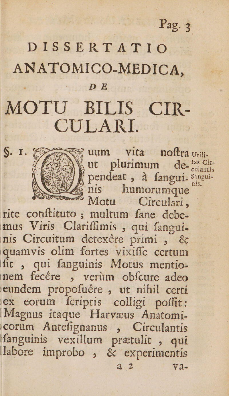 | | Pag. à DISSERTATIO ANATOMICO-MEDICA, MOTU BILIS CIR- CULARI. LN uum vita foftravu : o Cose LY Wut plurimum — de. My P pendeat , à fangui. $eu- Exe ns humorumque ^ mr? Motu: ^sCireulatiy rite conítituto ; multum fane debe- mus Viris Clariffimis , qui fangui- nis Circuitum detexére primi , &amp; quamvis olim fortes vixiffe certum fit , qui fanguinis Motus mentio- nem fecére , verüm obícure adeo '€undem propofuére , ut nihil certi ex eorum Íícriptis colligi poffit: Magnus itaque Harvaeus Anatomi- icorum Antefignanus , Circulantis fanguinis vexillum praetulit , qui labore improbo , &amp; experimentis a2 Yya-