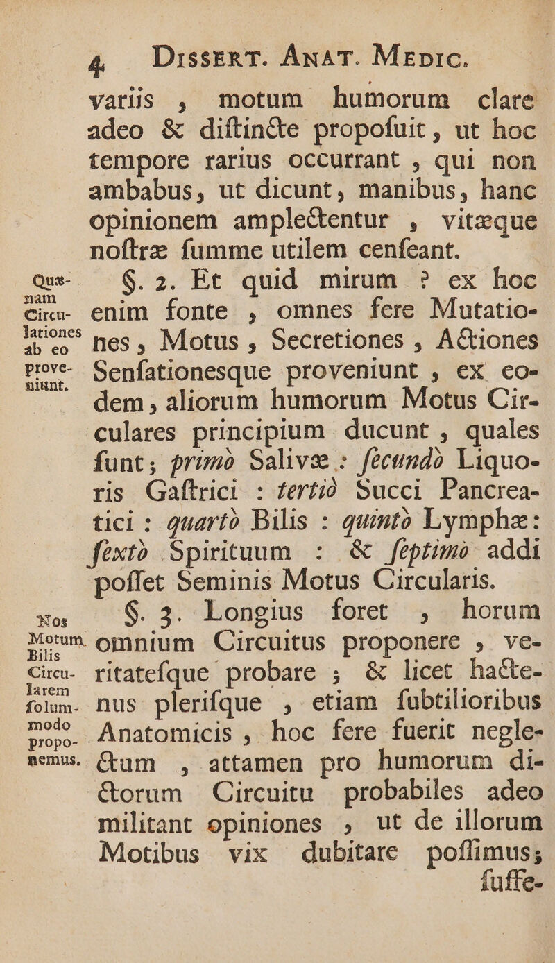 varis , motum humorum clare. adeo &amp; diftin&amp;e propofuit , ut hoc tempore rarius occurrant , qui non ambabus, ut dicunt, manibus, hanc opinionem ampledentur , viteque noftre fumme utilem cenfeant. Qu — $.2. Et quid mirum ? ex hoc cic- enim fonte , omnes fere Mutatio- lions mes , Motus , Secretiones , Actiones Pv Senfationesque proveniunt , ex co- dem , aliorum humorum Motus Cir- culares principium . ducunt , quales funt; przmo Saliva : féctimdó Liquo- ris Gaftrici : fert; Succi Pancrea- tici: quarto Bilis : quinto Lympha: féxt? Spirituum : &amp; feptimo: addi poffet Seminis Motus Circularis. MS $.3. Longius foret , horum Mo omnium Circuitus proponere , ve- Sie. ritatefque probare ; &amp; licet ha&amp;e- folum. nus plerifque , etiam fubtilioribus mew. Anatomicis , hoc fere fuerit negle- amus. (tum , attamen pro humorum di- &amp;orum Circuitu probabiles adeo militant opiniones , ut de illorum Motibus vix dubitare poflimus; | fuffe-