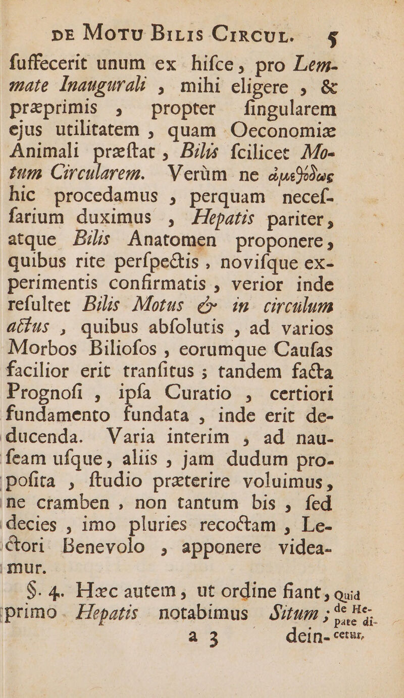 fuffecerit unum ex hifce, pro Lem- mate Inaugurali , mihi eligere , &amp; praeprimis , propter fingularem ejus utilitatem ; quam Oeconomizx Animali przítat ,. Blis fcilicet. €Mo- fum Circularem. — Verüm ne aàpsOodug hic procedamus , perquam necef- farium duximus , epatis pariter, atque Bis Anatomen proponere, quibus rite perfpe&amp;tis , novifque ex- perimentis confirmatis , verior inde refultee. Bilis. Motus € in. circulum actíus , quibus abfolutis , ad varios Morbos Biliofos , eorumque Caufas facilior erit tranfitus ; tandem facta Prognofi , ipía Curatio , certiori fundamento fundata , inde erit de- ducenda. Varia interim , ad nau- feam ufque, aliis ; jam dudum pro- pofita , ftudio przterire voluimus, ine cramben , non tantum bis , fed decies , imo pluries recoctam , Le- Cori. Benevolo , apponere videa. mur. S. 4. Hxc autem , ut ordine fiant , oua primo. Hepatis notabimus — zum ; ie He 4^3 dein- cetus.