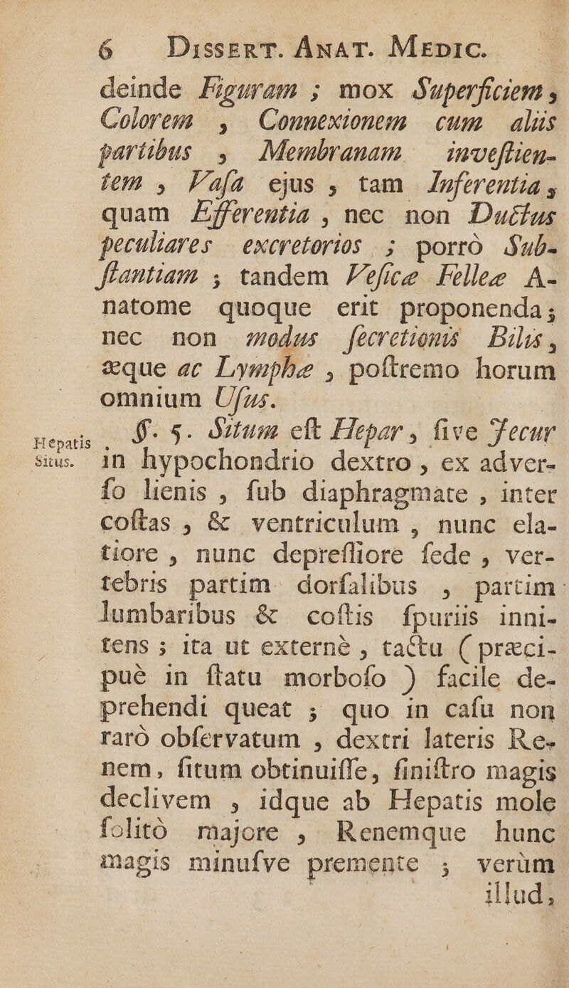 deinde Figuram ; mox duperficiem Colorem , Conuexionem cum) alus partibus, Membranam /—| inve[lien- fem , Faía ejus , tam Zpferentia , quam Zffereutia , nec non. Dutfus. peculiares | exeretorios |; porro. Sub- Jfiantiam , tandem Fefice Fell A- natome quoque erit proponenda; nec non 770dus [ecretiom — Dis, &amp;€que ec Lympbe , poftremo horum omnium Uf/z;. neus , 5 5- Oifum cft Hepar , five Tecur siw. 1n hypochondtrio dextro , ex adver- fo lienis , füb diaphragmate , inter Coftas , &amp; ventriculum , nunc ela- tiore , nunc deprefliore fede , ver- tebris partim. dorfalibus , partim: lumbaribus &amp; coftis fpuris inni- tens ; ita ut externe , tactu ( preci- pué in flatu morbofo ) facile de- prehendi queat ; quo in cafu non raró obfervatum , dextri lateris Re. nem, fitum obtinuiffe, finiftro magis. declivem , idque ab Hepatis mole folitó majore , Renemque hunc magis minufve premente ;, verüm. illud,