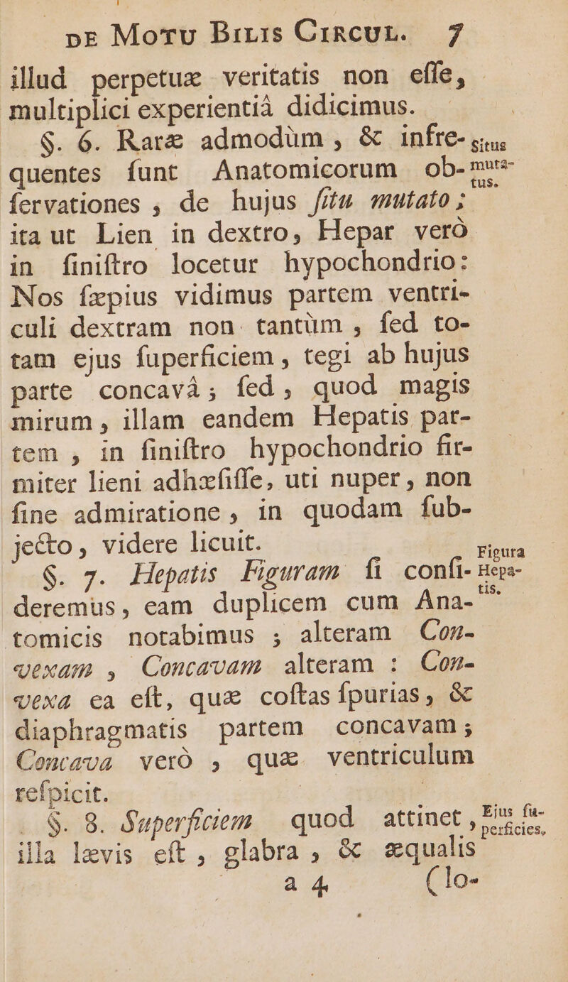 illud perpetue veritatis. non effe, - multiplici experientià didicimus. | $. 6. Rar admodüm , &amp; infre- yi, quentes funt Anatomicorum ob-mw- fervationes , de hujus /ifu mutato; - itaut Lien in dextro, Hepar veró in finiftro locetur hypochondrio: Nos fepius vidimus partem ventri- culi dextram. non. tantüm , fed to- tam ejus fuperficiem , tegi ab hujus parte concavà; fed, quod magis mirum , illam eandem Hlepatis pat- tem , in finiftro hypochondrio fir- miter lieni adhzfiffe, uti nuper , non fine admiratione , in quodam fub- je&amp;to , videre licuit. diss Éo x. Hepatis Figuram fi confi- Beps- deremus, eam. duplicem cum Ana-^^ tomicis notabimus ;, alteram Con- wexam , Concavam alteram : Con- vexa ca eft, qua coftas Ípurias, &amp; diaphragmatis partem concavam ; Contava veró , qu&amp; ventriculum refpicit. | T ..&amp;. 8. Superficieem | quod. attinet , P5 J.? perficies, illa levis eft, glabra , &amp; squalis 1 d ad ( lo-