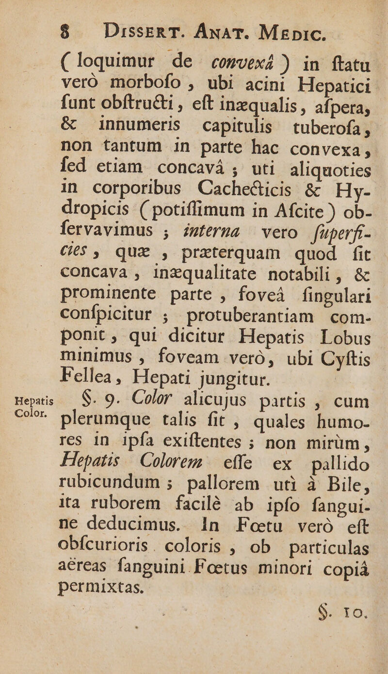 (loquimur de comvexi) in ftatu veró morbofo , ubi acini Hepatici funt obftructi , eft inzqualis, afpera; &amp; innumeris capitulis tuberofa, non tantum in parte hac convexa, fed etiam concavá ; uti aliquoties in corporibus Cache&amp;icis &amp; Hy- dropicis ( potiffimum in Afcite ) ob- fervavimus ; iwferma vero füperft- €6$ , qux , preterquam quod fit concava , inzqualitate notabili , &amp; prominente parte , foveà fingulari confpicitur ; protuberantiam com- ponit , qui dicitur. Hepatis Lobus minimus , foveam veró, ubi Cyftis Fellea, Hepati jungitur. epis — $. 9. Color alicujus partis , cum co?» plerumque talis fit , quales humo- res 1n ipfa exiftentes ; non mirüm, Hepatis Colorem | effe ex pallido rubicundum ; pallorem uti à Bile, ita ruborem facilé ab ipfo fangui- ne deducimus. 1n Foetu veró eft obícurioris. coloris , ob particulas aéreas fanguini.Foetus minori copiá permixtas. | $. tfo.