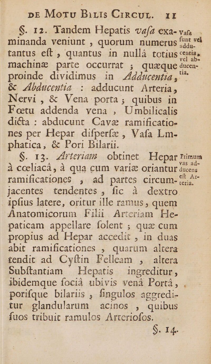 S. 12. Tandem Hepatis vz/2 exa- v. minanda veniunt , quorum numerus '* à tantus eft , quantus in nullà totius xexis, mmaching parte occurrat ; quaque ducen- proinde dividimus in ducenta, &amp; bducentia : adducunt Arteria, Nervi , &amp; Vena porta; quibus in Foetu addenda vena , Umbilicalis dicta : abducunt Cave ramificatio- nes per Hepar difperfz , Vafa Lm- phatica, &amp; Pori Bilarii. | $. 13. Zirteriam obtinet | Hepar timum à caeliacá, à qua cum variz oriantur deos. ramificationes , ad partes circum- 5:2 jacentes tendentes , fic à dextro ipfius latere, oritur ille ramus , quem Anatomicorum Fili. Arteriam He- paticam appellare folent ; qux cum propius ad Hepar accedit , in. duas abit. ramificationes , quarum altera tendit ad. Cyítin. Felleam , altera Subítlantiam — Hepatis — ingreditur, ibidemque focià ubivis vená Portá, porifque bilariis , fingulos agepredi- tur glandularum acinos , quibus fuos tribuit ramulos Arteriofos. S. 14.