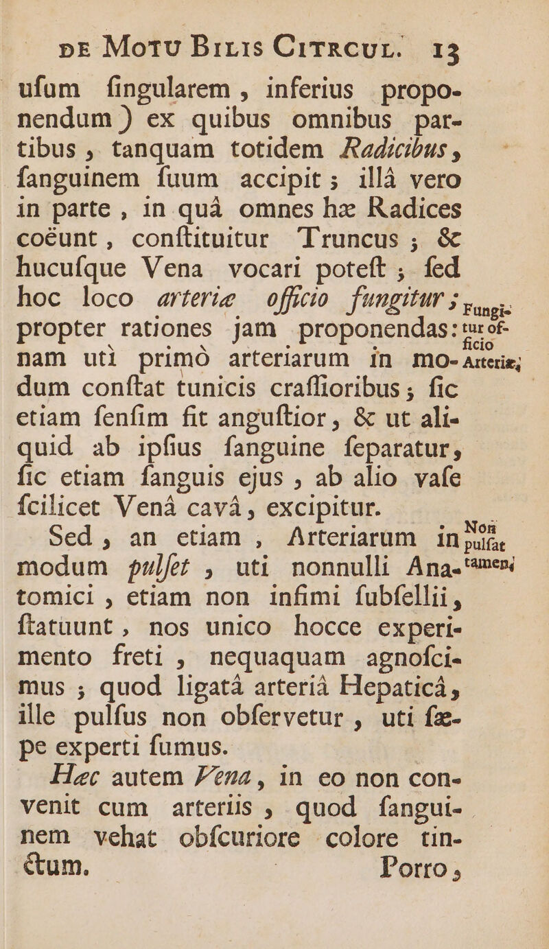 ufum fingularem , inferius propo- nendum ) ex quibus omnibus par- tibus ,, tanquam totidem JAadrcbus , fanguinem fuum accipit; illà vero in parte , 1n quà omnes hx Radices coéunt, conftituitur Truncus ; &amp; hucufque Vena vocari poteft ;. fed hoc loco arferíe offuio fungitur j ys. propter rationes jam proponendas: sot nam uti primo arteriarum 1n 1Imo- Atcrig; dum conftat tunicis craffioribus ; fic | etiam fenfim fit angufítior, &amp; ut ali- quid ab ipfius fanguine feparatur, fic etiam fanguis ejus ; ab alio vafe fcilicet Vená cavá , excipitur. 3 Sed, an etiam , Arteriarum in jute modum $fulfe , uti nonnulli Ana-'«mex tomici , etiam non infimi fubfellii, ftatuunt , nos unico hocce experi- mento freti , nequaquam agnofci- mus ; quod ligatá arterià Hepaticá, ille pulfus non obfervetur , uti fz- pe experti fumus. | Her autem 724, in eo non con- venit cum arterüs , quod fangui- nem vehat obícuriore «colore tin- &amp;um. | Porto;