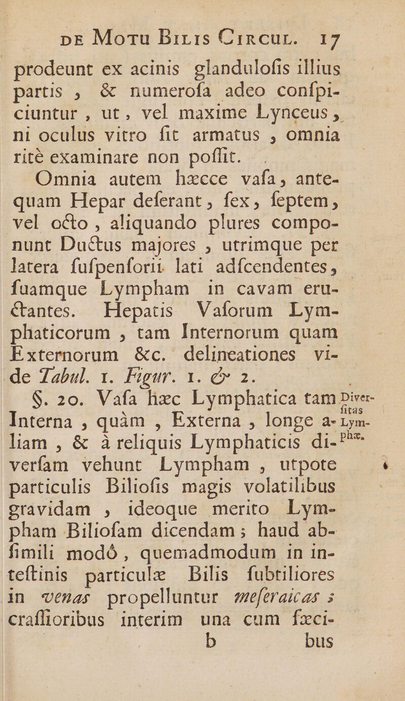 prodeunt ex acinis glandulofis illius - partis ;. &amp; numerofa adeo confpi- ciuntur , ut, vel maxime Lynceus , ni oculus vitro fit armatus , omnia rité examinare non poffit. Omnia autem hzcce vafa, ante- quam Hepar deferant ; fex, feptem, vel octo , aliquando plures compo- nunt Ductus majores , utrimque per latera fufpenforii lati adfcendentes, | fuamque Lympham in cavam eru- &amp;antes. Hepatis Vaíorum Lym- phaticorum , tam Internorum quam Extermnorum &amp;c. delineationes vi- Me Tabul. 1. Fogur. 1. 2. | $. 20. Vafa hxc Lymphatica tam pie. Interna , quàm , Externa , longe a-rym. liam , &amp; à reliquis Lymphaticis di-P** verífam vehunt Lympham , utpote particulis Biliofis magis. volatilibus gravidam , ideoque merito Lym- pham Biliofam dicendam ; haud ab- fimili modó , quemadmodum in in- teftinis particule Bilis fubtiliores in venas propelluntur vzeferaicas 5 craffioribus interim una cum fzci- | b bus