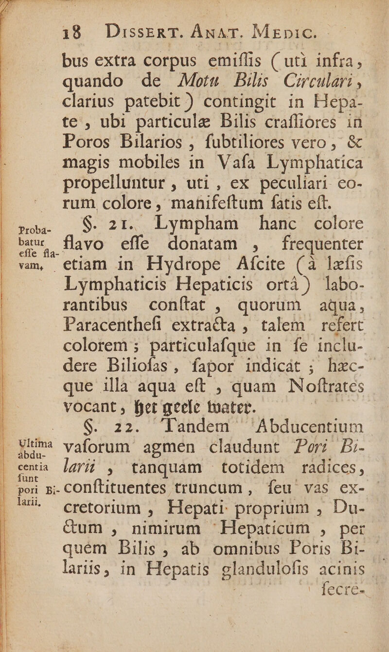 bus extra corpus emiflis ( uti infra, quando de Motu Bil Circular , clarius patebit ) contingit in Hepa- te , ubi particule Bilis craffiores in Poros Bilarios , fubtiliores vero , &amp; magis mobiles in Vafa Lymphatica propelluntur, uti, ex peculiari. co- rum, colore , manifeftum fatis eft. so. (9 21. Lympham hanc. colore eau flavo effe donatam , frequenter efle fla-^ : : vm, etiam in Hydrope Afcite (à lafis Lymphaticis Hepaticis ortà ) labo- rantibus conítat , quorum aqua, Paracenthefi extra&amp;ta , talem refert colorem ; párticulafque in fe inclu- L dere Biliofas, fapor indicát ; hzc- | que illa aqua e(t , quam NNoftrates | vocant , fjet geeie tuatet. | $. 22. landem ^ 'Abducentium | Hi vaforum' agmen claudunt Peri Bi- | emia ]azrij , tanquam totidem radices, | poi m.-COnÍlituentes truncum , íeu' vas ex- | - eretorium , Hepati proprium , Du- &amp;um , nimirum 'Hepaticum , per quem Dbilis , ab omnibus Poris Br-— laris, in Hepatis glandulofis acinis | ET ' fecre-