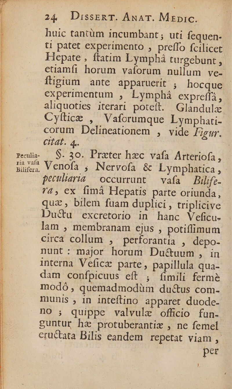 pPeculia- ria vaía bilifera. 24 JDissERT. ÁANAT. MEpic. huic tantüm incumbant; uti fequen- t! patet experimento , preffo fcilicet Hepate , ftatim Lymphá turgebunt , etiamfi horum vaíorum nullum ve- Ígium ante apparuerit ; hocque | experimentum , Lymphá expreffi, aliquoties iterari poteft. Glandulz Cyílice , Vaforumque Lymphati- corum Delineationem , vide Figur. Cat. 4. $. 30. Prater hec vafa Arteriofa , Venofa ; Nervofa &amp; Lymphatica, peculiaria occurrunt — vafa — Bilifz- 4, ex Ífimà Hepatis parte oriunda, quz , bilem fuam duplici, triplicive Ductu excretorio in hanc Veficu- lam ,. membranam cjus , potiffimum circa collum ,^perforantia , depo- nunt: major horum Du&amp;uum , in interna Veficz parte, papillula qua- dam confpicuus eft , [fimili ferme modó, quemadmodüm ductus com- munis , in inteftino apparet duode- no ; quippe valvule officio fun- guntur hz protuberantix , ne femel eructata Bilis eandem repetat viam ,. pez