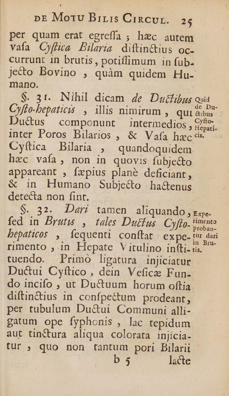 per quam erat egreffa ; hac autem vafa OCyffiaa Bilaria diftin&amp;ius oc. currunt 1n brutis, potiffimum in fub- jecto Bovino , quàm quidem Hu- mano. | $. 31. Nihil dicam 4e Ducfibus oua C»fto-bepaticis ; illis nimirum , qui Ale Ductus componunt intermedios , sii. inter Poros Bilarios , &amp; Vafa hzc és Cyítica Bilaria , quandoquidem hec vafa, non in quovis fubjecto appareant , fzpius plané deficiant, &amp; in Humano Subje&amp;o ha&amp;enus detecta non fint. $. 32. Dari tamen aliquando , xj. fed in Brut , tales Dutfus. Cyffo. s eni bepaticos , Ííequenti conftat expe- Vi om rimento , in Hepate Vitulino in(ti. tis. tuendo. Primo ligatura injiciatur | Ductui Cyítico, dein Veficze Fun- do incifo , ut Ductuum horum oftia diftin&amp;ius in confpe&amp;tum prodeant, per tubulum Du&amp;ui Communi alli- gatum ope fyphonis , lac tepidum aut tinctura aliqua colorata injicia- tur ; quo non tantum pori Bilarii - bs lacte