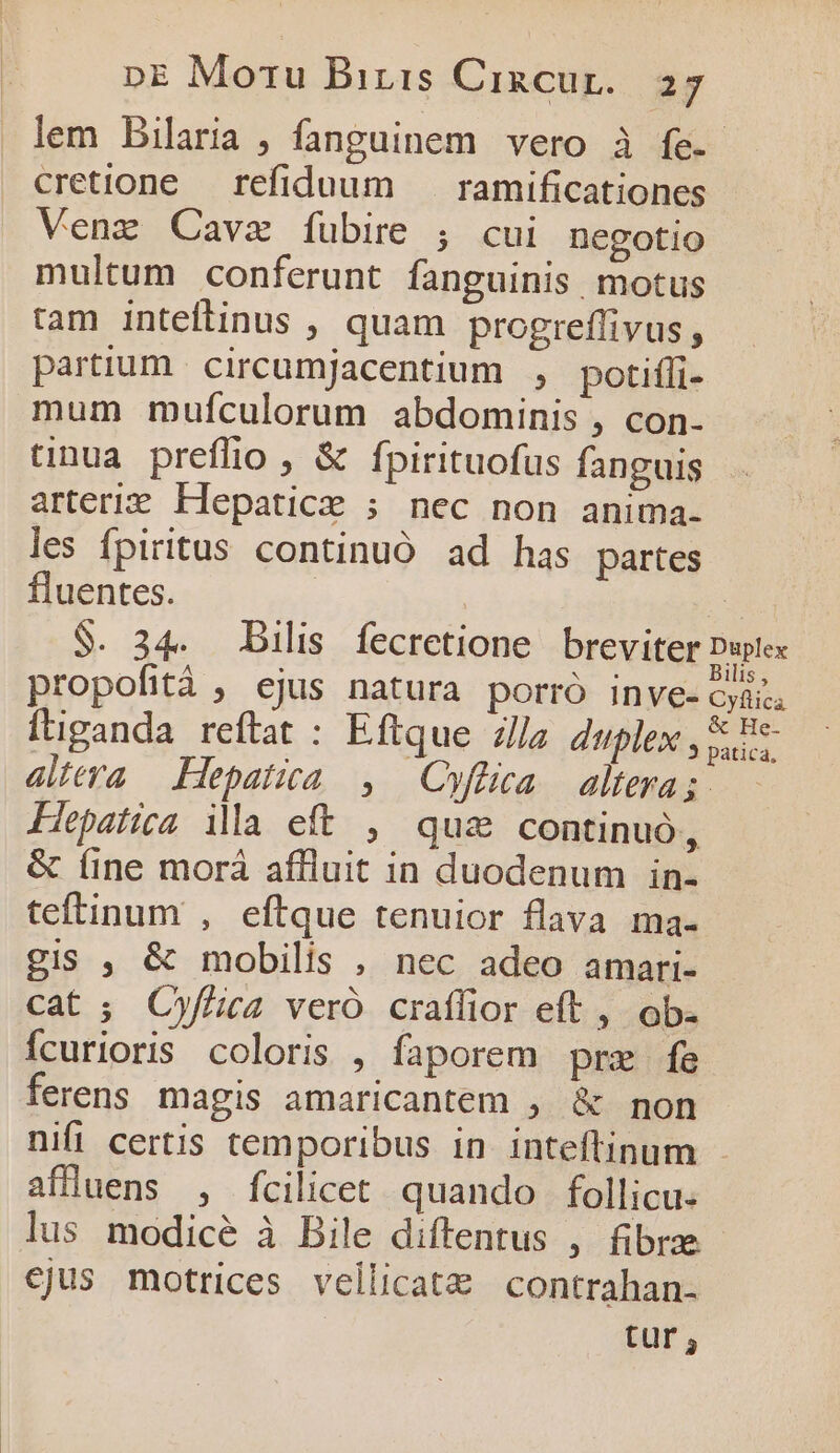 lem Bilaria , fanguinem vero à fe. cretione refiduum — ramificationes Venez Cavz íubire ; cui negotio multum conferunt fanguinis, motus tam inteftinus , quam progreffivus, partium circumjacentium , potifli- mum mufculorum abdominis , con- unua preffüio , &amp; fpirituofus fanguis arteriz Hepatice ; nec non anima. les fpiritus continuó ad has partes fluentes. | 2 $. 34. Dilis fecretione breviter Duplex propofità , ejus natura porró inve- yd. ftiganda reftat : Eftque lla duplex , E altera Hepatica , Cyftlica. altera;-.— Hepatica. ila eft , qui continuó, &amp; íine morá affuit in duodenum in- teftinum , eftque tenuior flava ma- gis , &amp; mobilis , nec adeo amari- cat ; Cyf£ica vero crafífior eft , ob. Ícurioris coloris , faporem prz fe ferens magis amaricantem , &amp; non nifi certis temporibus in inteftinum affluens , fcilicet. quando follicu. lus modice à Bile diftentus , fibre - cjus motrices vellicatz contrahan- tur