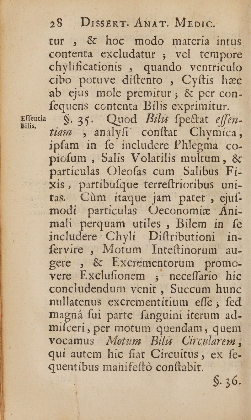 tur , &amp; hoc modo materia intus | contenta excludatur ; vel tempore : chylificationis , quando ventriculo 1 cibo potuve diftento , Cyítis hzc ab ejus mole premitur ; &amp; per con- fequens contenta Bilis exprimitur. Emi —$.35. Quod Bla fpe&amp;at e[fen- $44 , analyfi conftat Chymica, ipfam in fe includere Phlegma co- piofum , Salis Volatilis multum, &amp; particulas Oleofas cum Salibus Fi- xis, partibufque terreftrioribus uni- tas. Cüm itaque jam patet , ejuf- modi particulas Oeconomixz Áni- mali perquam utiles , Bilem in fe includere Chyli Diftributioni | in- fervire , Motum Inteftinorum au- gere , &amp; Excrementorum promo- vere Exclufionem ;' neceffario hic concludendum venit , Succum hunc nullatenus excrementitium efle; fed magnáà fui parte fanguini iterum ad- mifceri, per motum quendam, quem vocamus Motum Bihs Cecularem , qui autem hic fiat Circuitus, ex e- quentibus manifeftó conftabit. $. 36.