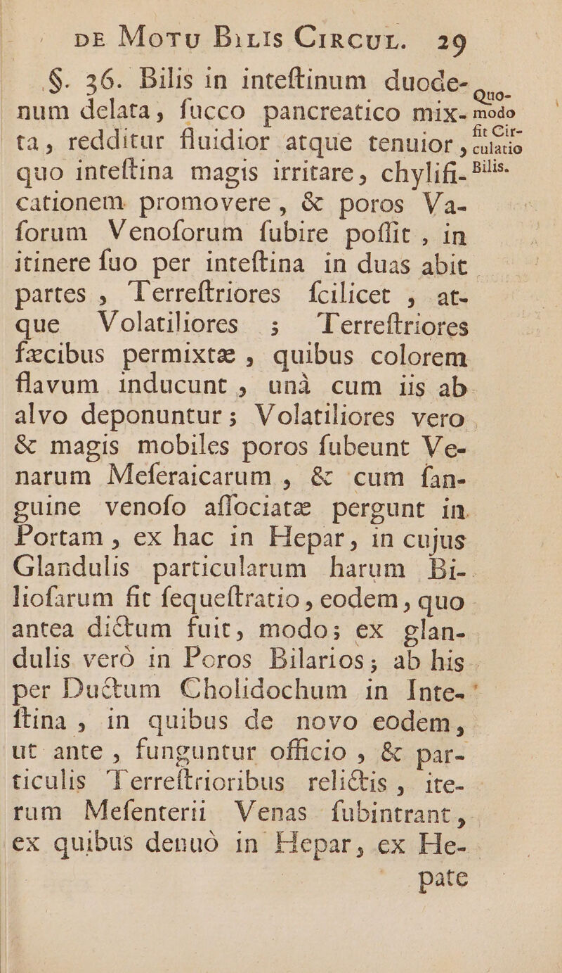 S. 36. Bilis in inteftinum duode- e... num delata, fucco pancreatico mix- modo ta, redditur fluidior atque tenuior , &amp;usio quo inteftina magis irritare, chylifi. 9! cationem. promovere, &amp; poros Va- forum Venoforum fubire poflit , in itinere fuo per intefítina in duas abit. partes, 'erreftriores fcilicet ; at. que Volatiliores ; T'erreftriores fzxcibus permixta , quibus colorem flavum inducunt, unà cum iis ab alvo deponuntur; Volatiliores vero &amp; magis mobiles poros fubeunt Ve- narum Meferaicarum , &amp; cum fan- guine venofo affociatz pergunt in Portam , ex hac in Hepar, in cujus Glandulis particularum harum Bi-.- liofarum fit fequeítratio , eodem , quo antea dictum fuit, modo; ex glan- dulis veró 1n Poros Bilarios; ab his . per Ductum Cholidochum in. Inte- Óitina , in quibus de novo eodem, ut ante , funguntur officio ; &amp; par- ticulis. Terreftrioribus relictis ,. ite- - rum Mefenterii Venas fubintrant,. ex quibus denuó in Hepar, ex He- | pate