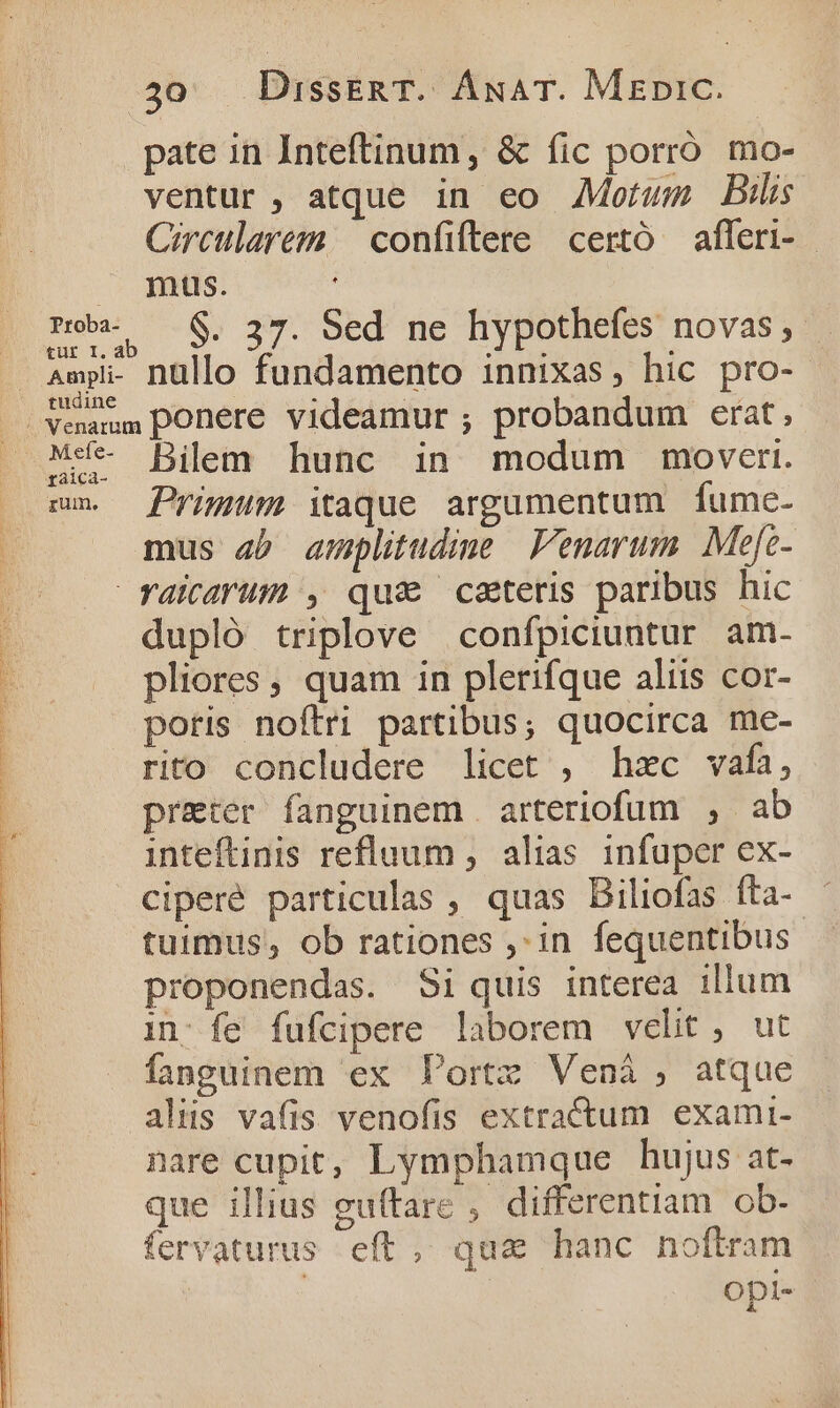 pate in Inteftinum , &amp; fic porró mo- ventur , atque in eo Motum Bil Circularem. — confiftere certó — afferi- | mus. | . Rob. — $. 37. Sed ne hypothefes novas, | | Ampli nullo fundamento innixas, hic pro- | Venamm ponere videamur ; probandum erat, M4- Bilem hunc in modum moveri. sn. Primum itaque argumentum fume- mus ab amplitudine Venarum Mefe- Yaicarum , qua catetis paribus hic dupló triplove confpiciuntur am- pliores , quam in plerifque aliis cor- poris noftri partibus; quocirca me- rito concludere licet , hzc vafa, preter fanguinem . arteriofum , ab inteftinis refluum , alias infuper ex- ciperé particulas , quas Biliofas fta- tuimus, ob rationes ,:in fequentibus proponendas. Si quis interea illum 1n: fe fufcipere laborem velit, ut fanguinem ex Portz Venáà , atque aliis vafis venofis extractum exami- nare cupit, Lymphamque hujus at- que illius gu(tare , differentiam ob- fervaturus eft , qua hanc noftram | Opl-