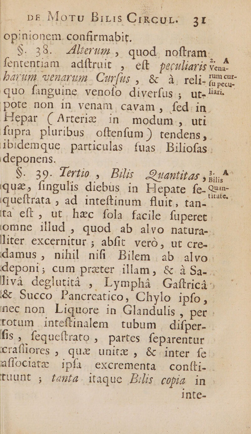 opinionem. confirmabit. Kp |. 8$. 38... Alterum , quod. noftram. fententiam adítruit , eft pectlliaris veua- barum venarum. Curfus ,| &amp; à, reli- B quo fanguine venolo diverfus , ut. lisi. pote non in venam cavam , fed in. Hepar ( Arterie. in modum, uti fupra pluribus oftenfum ) tendens, . ibidemque particulas fuas. Biliofas. deponens. | | S. 39. dertio , Bilis | .:Quantitas j^ qua, fingulis diebus in Hepate fe- Qua queftrata ; ad inteftinum fluit, tan- ta eft , ut. hzc fola facile füperet omne illud , quod ab alvo natura-. liter excernitur ; abfit veró, ut cre- damus , nihil nifi! Bilem ab alvo. deponi; cum przter illam, &amp; iSa.. livà deglutità , Lymphá Gaftricá^ &amp; 5ucco Pancreatico, Chylo ipfo, nec non Liquore in Glandulis , per rotum inteftinalem | tubum | difper- fis , fequeftrato , partes feparentur rrafliores , qux unite , &amp; inter fe. affociatz ipfa. excrementa coníli.. tuunt ; /aut4. itaque Bis copa in Inte-