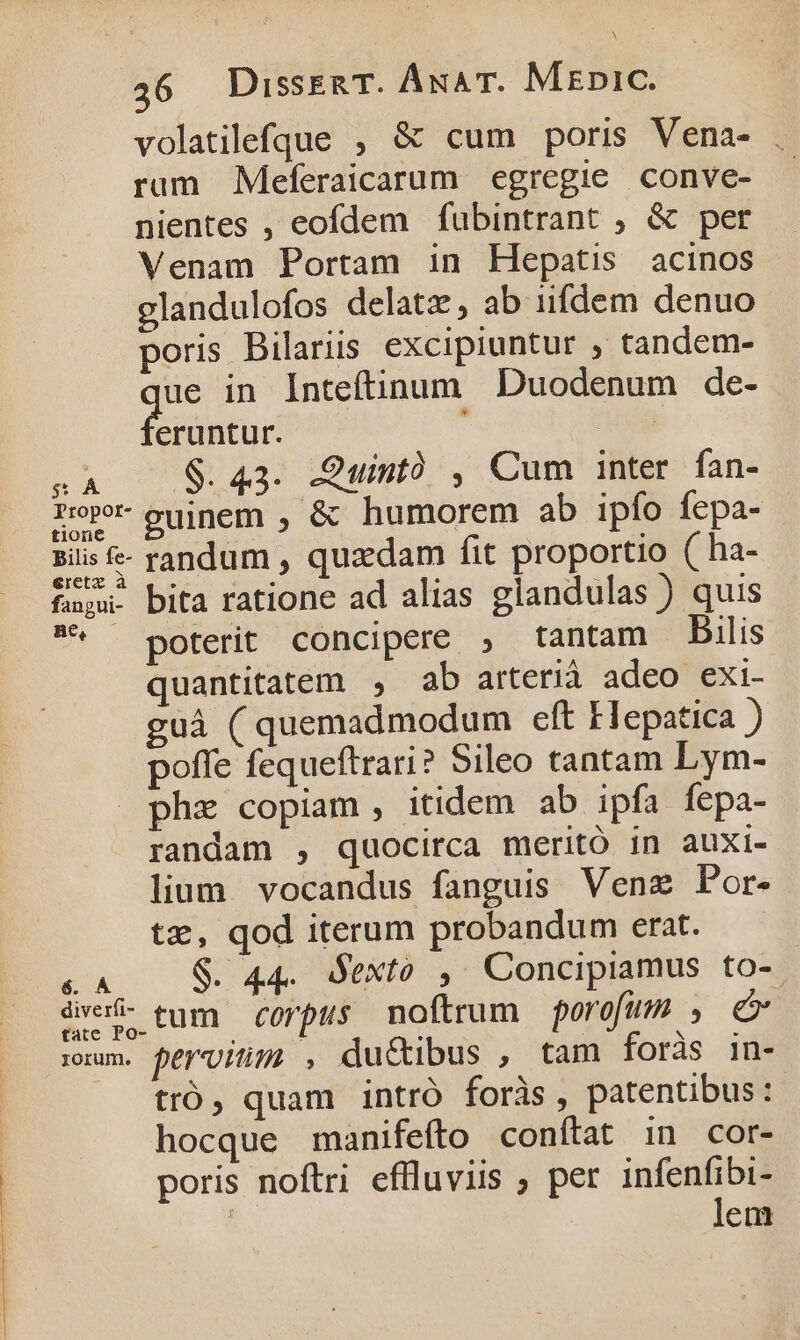 36 Disseg T. ÁunA T. MEpiC. volatilefque , &amp; cum poris Vena- . rum Meferaicarum egregie conve- nientes , eofdem fubintrant ; &amp; per Venam Portam in Hepatis acinos glandulofos delatz, ab iifdem denuo poris Bilariis excipiuntur ; tandem- ue in Inteftinum Duodenum de- feiaor F d $. 43. .Quintó , Cum inter fan- Tope oujnem , &amp; humorem ab ipfo fepa- bilis &amp;- randum, quadam fit proportio ( ha- fau. bita ratione ad alias glandulas ) quis ^ poterit concipere , tantam Dilis quantitatem , ab arterià adeo exi- guà ( quemadmodum eft Elepatica ) poffe fequeftrari? Sileo tantam Lym- pha copiam, itidem ab ipfa fepa- randam , quocirca meritó in auxi- lium. vocandus fanguis Venz Por. tz, qod iterum probandum erat. «A S. 44. Sexto ,. Concipiamus to- dve- tum corpus moftrum porofum , e rm. férviim , du&amp;tibus , tam foràs in- tró, quam intró foràs , patentibus: hocque manifefto conítat in cor- poris noftri effluviis ; per infenfibi-