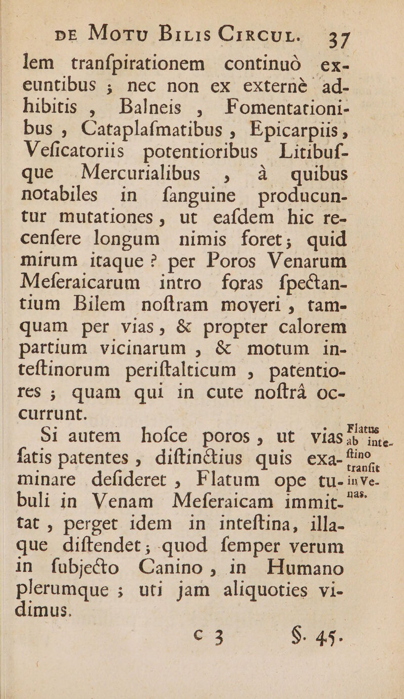 lem tranfpirationem continuó ex- euntibus ; nec non ex externé ad- hibitis , Balneis , Fomentationi- bus , Cataplafmatibus , Epicarpiis , Veficatoriis potentioribus Litibuf- que Mercurilibus , à quibus notabiles in fanguine producun- tur mutationes , ut eafdem hic re- cenfere longum nimis foret; quid mirum itaque ? per Poros Venarum- Meferaicarum intro foras fpectan- tium Bilem noftram moveri , tam- quam per vias, &amp; propter calorem partium vicinarum , &amp; motum in-. teftinorum periftalticum , patentio- res ; quam qui in cute noflrà oc- | currunt. Si autem hofce poros, ut viaslj 5. fatis patentes , diftin&amp;dius quis exa-fi minare defideret , Flatum ope tu- inve buli in Venam Meferaicam immit. * tat, perget idem in inteflina, illa- que difítendet; quod femper verum in fubje&amp;o Canino , in. Humano plerumque ; uti jam aliquoties vi- dimus. | € 3 S. 45.