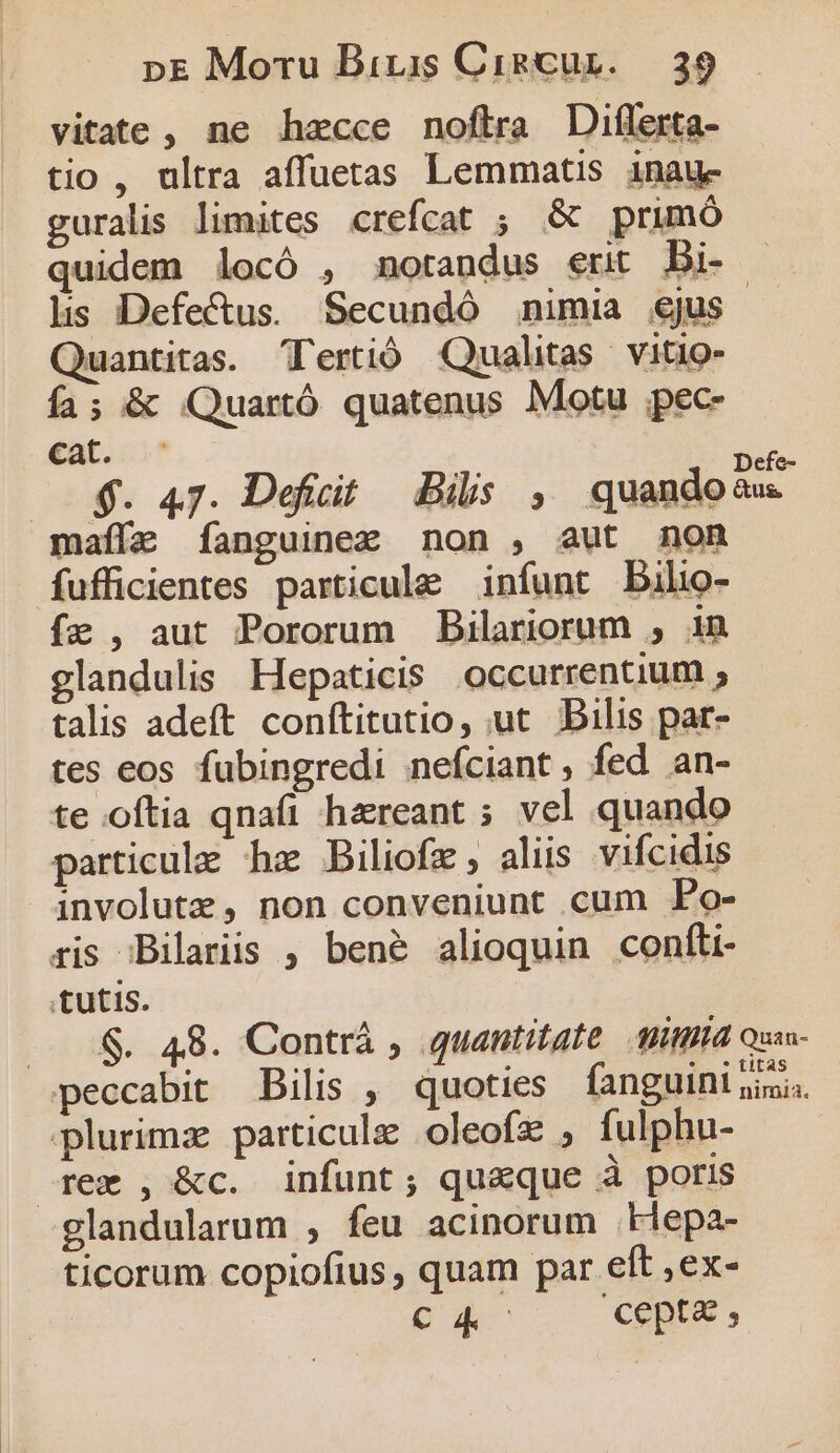 vitate, ne hzcce noftra Diflerta- tio , ultra affuetas Lemmatis inau- guralis limites crefcat ; &amp; primó quidem locó , mnotandus erit Di- lis Defe&amp;us. Secundó nimia ejus Quantitas. Tertió Qualitas | Vitio- Ía; &amp; Quartó quatenus Motu ;pec- cat. Defe- $. 47. Deficit. Bils , quandoaw maíía f[anguinez non , aut non fufficientes particule infunt DBilio- fa , aut Pororum Bilariorum , in glandulis Hepaticis occurrentium ; talis adeft conftitutio, ut Bilis par- tes eos fubingredi nefciant , fed an- te oftia qnafi hzreant ; vel quando particule hz Biliofz , aliis vifcidis involutz , non conveniunt cum Po- ris Bilariis , bené alioquin confti- tutis. . .$. 48. Contrá , quantitate AMA Quis- peccabit — Bilis , quoties fanguini jii. plurimae particule oleofz , fulphu- rem , &amp;c. infunt; qu&amp;que à poris glandularum , feu acinorum .klepa- ticorum copiofius , quam par eft ,ex- CA cepta ,