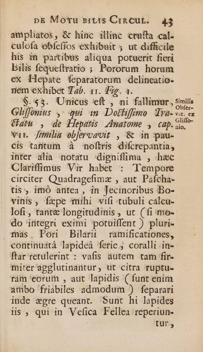 . ampliatos, &amp; hinc illinc crufta cal. . c€ulofa obfeffos exhibuit 4. ut difficile his ih partibus aliqua potuerit fieri bilis fequeftratio ; Pororum horum ex Hepáte feparatorum delineatio- nem exhibet 745. 11. Tig. 1. ; 8.55. Unicus 'eft , ni fallinnr, simili Gliffonius y: i in. Dotfiffimo Tya- vae Cath , de Hepstis Anatome y, cap. var Jülia obJervavit , &amp; in pau- Cis tantum à noftris difcrepantia, inter alia notatu 'digniflima , «hiec Clariffimus Vir habet : Tempore circiter Quadragefimz , aut. Pafcha- tis ,. imó aritea , in Jecinoribus Bo- vinis, fxpe mihi vifi -tübuli calcu- lofi, tant€ longitudinis , ut (fi; mo-- do integri eximi potuiffent ) pluri- más. Pon Bilarü ramificationes, continuatà lapideà ferie. coralli .in- ftar retulerint : vafis. autem. tam fir- miter agglutinantur, ut citra ruptu- rám eorum , aut lapidis ( funt enim ambo friabiles admodum ) feparari inde xgre queant. Sunt hi lapides is, qui in Vefica Fellea reperiun- tur,