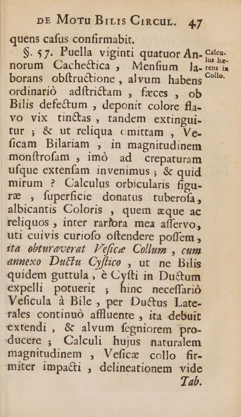 . quens cafus confirmabit. — .. $. 57. Puella viginti quatuor Án. Cie- norum Cache&amp;ica , Menfium Ja. rens in borans obíftructione , alvum habens &amp;?!* ordinarió — adftrictam , feces , ob Bilis defe&amp;tum , deponit colore fla- vo vix tinCtas , tandem extingui- tur ; &amp; ut reliqua omittam , Ve. ficam Bilariam , in magnitudinem monfítrofam , imó ad crepaturam ufque extenfam invenimus ; &amp; quid mirum ? Calculus orbicularis figu- r&amp; , Íuperficdie donatus tuberofa, albicantis Coloris , quem zque ac reliquos , inter rarlora mea affervo, uti cuivis curiofo oftendere poffem , 3a obturaverat Veffee Collum , cum anmexo Dutiu Cyfhico , ut ne Bilis quidem guttula , é Cyfti in Ductum expelli potuerit ; hinc neceffarió Veficula à Bile , per Ductus Late- fales continuó aflluente , ita debuit extendi , &amp; alvum fcgniorem pro- ducere ; Calculi hujus naturalem magnitudinem , Vefice collo fir- miter impa&amp;ti , delineationem vide Jab. |