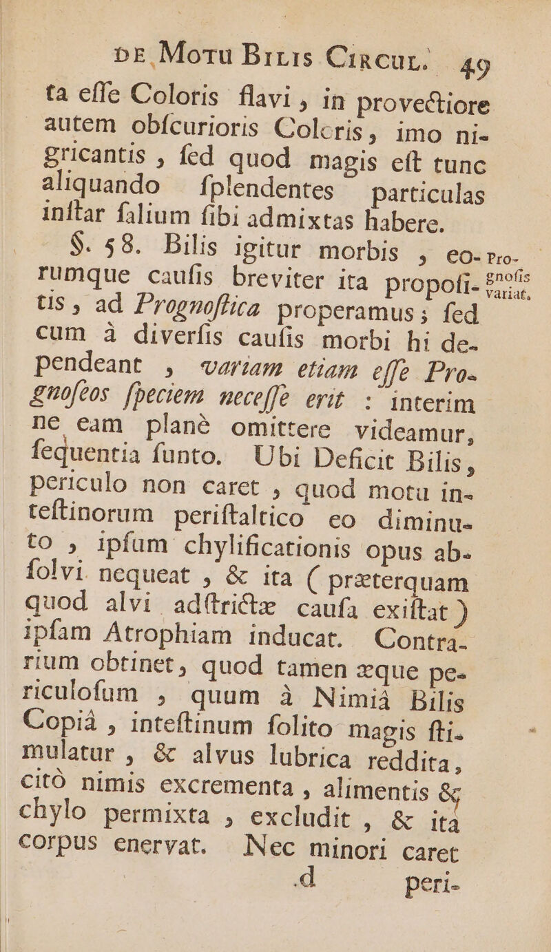 ta efle Coloris flavi , in provectiore autem obícurioris Colcris, imo ni- gricantis , fed quod magis eft tunc aliquando — fplendentes particulas inftar falium fibi admixtas habere. $. 58. Bilis igitur morbis , eo.p. rumque caufis breviter ita propofi- £25 ts , ad Prognoffira properamus; fed cum à diverfis caufis morbi hi de. pendeant , «riam etiam effe Pro- &amp;mofeos. [beciem neceffe. erit. : interim ne cam plané omittere videamur, fequentia funto. Ubi Deficit Bilis, periculo non caret , quod motu in- teftinorum periftaltico eo diminu- to ; ipfum chylificationis opus ab. folvi nequeat , &amp; ita ( przterquam quod alvi ad(trictz caufa exiftat ) ipfam Atrophiam inducat. Contra- rium obtinet, quod tamen zque pe- riculofum , quum à Nimiá Bilis Copià , inteftinum folito magis fti. mulatur , &amp; alvus lubrica reddita, Citó nimis excrementa , alimentis &amp; chylo permixta , excludit , &amp; ita corpus eneryat. Nec minori caret peri-