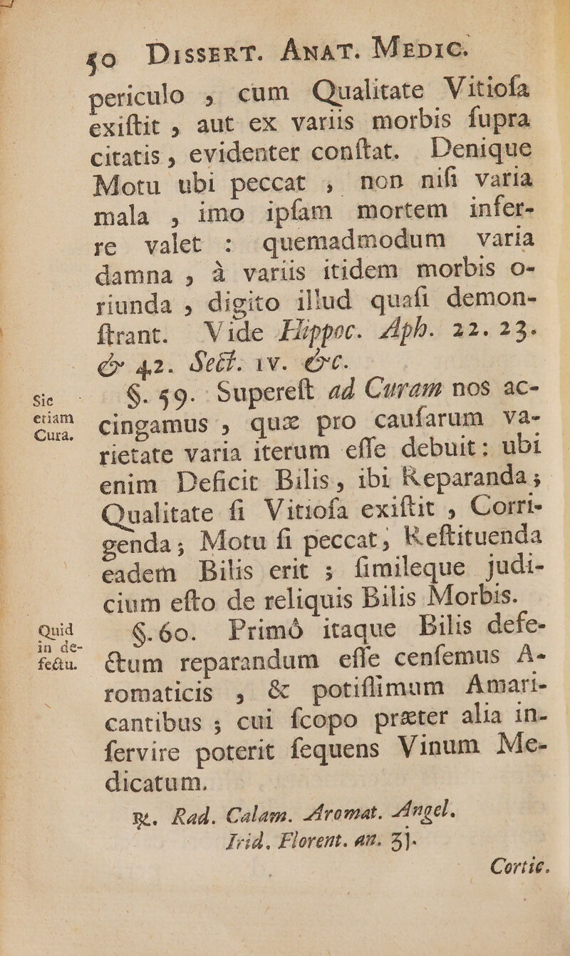 Sic etiam Cura. £0 DissznaT. ÁnAT. Mzpic. exiftit , aut ex varus morbis fupra citatis , evidenter conítat. Denique Motu ubi peccat , non mifi varia mala , imo ipfam mortem infer- re. valet : quemadmodum varia damna , à variis itidem morbis o- riunda , digito illud quafi demon- flrant. Vide Hppoc. 4dph. 22.23. Q 42. Setf. 1v. o. $. 59. Supereft aZ Curam nos ac- cingamus , qux pro caufarum va- rietate varia iterum effe debuit: ubi enim Deficit Bilis, ibi Reparanda;. Qualitate fi Vitiofa exiftit , Corrt- genda; Motu fi peccat K.eftituenda cium efto de reliquis Bilis Morbis. $.60. Primó itaque bilis defe- &amp;um reparandum efle cenfemus A- romaticis , &amp; potiflimum Amari- cantibus ; cui fcopo pr&amp;ter alia in- fervire poterit fequens. Vinum Me- dicatum. m. Rad. Calam. 2dromat. ngel. —. Jid. Florent. at. 2). Cortic.